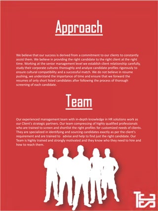 We believe that our success is derived from a commitment to our clients to constantly
assist them. We believe in providing the right candidate to the right client at the right
time. Working at the senior management level we establish client relationship carefully,
study their corporate cultures thoroughly and analyze candidate profiles rigorously to
ensure cultural compatibility and a successful match. We do not believe in resume
pushing, we understand the importance of time and ensure that we forward the
resumes of only short listed candidates after following the process of thorough
screening of each candidate.
Our experienced management team with in-depth knowledge in HR solutions work as
our Client's strategic partners. Our team compressing of highly qualified professionals
who are trained to screen and shortlist the right profiles for customized needs of clients.
They are specialized in identifying and sourcing candidates exactly as per the client's
requirement and are trained to advise and help to find just the right candidate. Our
Team is highly trained and strongly motivated and they know who they need to hire and
how to reach them.
 