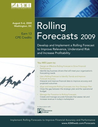 August 5–6, 2009
  Washington, DC


       Earn 13
    CPE Credits

                       Develop and Implement a Rolling Forecast
                       to Improve Relevance, Understand Risk
                       and Increase Proﬁtability


                       You Will Learn to:
                          Design an Effective Rolling Forecast to Drive Financial
                          Performance
                          Identify key business drivers that will meet your organization’s
                          forecasting needs
                          Use a Rolling Forecast to Identify Trends and Improve
                          Forecast Accuracy
                          Interpret and improve ﬁnancial data to improve accuracy and
                          projected outcomes
                          Align and Integrate Rolling Forecasts into Your Strategic Plan
                          Close the gap between the strategic plan and the operational
                          budget
                          Manage the Transition to Rolling Forecasts
                          Create and manage accurate forecasts that assess risk and
                          increase revenue in today’s marketplace


                       In Association with:




Implement Rolling Forecasts to Improve Financial Accuracy and Performance
                                            www.ASMIweb.com/Forecasts
 