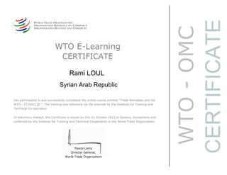 WTO-OMC
CERTIFICATE
WTO E-Learning
CERTIFICATE
Rami LOUL
Syrian Arab Republic
Pascal Lamy
Director General,
World Trade Organization
has participated in and successfully completed the online course entitled "Trade Remedies and the
WTO - ET200212E ". The training was delivered via the Internet by the Institute for Training and
Technical Co-operation.
In testimony thereof, this Certificate is issued on this 31 October 2012 in Geneva, Switzerland and
conferred by the Institute for Training and Technical Cooperation in the World Trade Organization.
 
