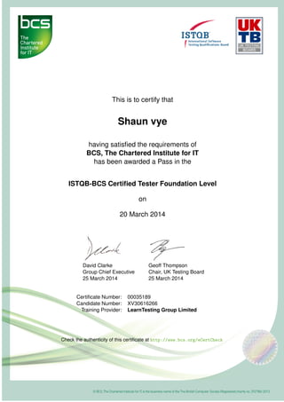 This is to certify that
Shaun vye
having satisﬁed the requirements of
BCS, The Chartered Institute for IT
has been awarded a Pass in the
ISTQB-BCS Certiﬁed Tester Foundation Level
on
20 March 2014
David Clarke
Group Chief Executive
25 March 2014
Geoff Thompson
Chair, UK Testing Board
25 March 2014
Certiﬁcate Number: 00035189
Candidate Number: XV30616266
Training Provider: LearnTesting Group Limited
Check the authenticity of this certiﬁcate at http://www.bcs.org/eCertCheck
 