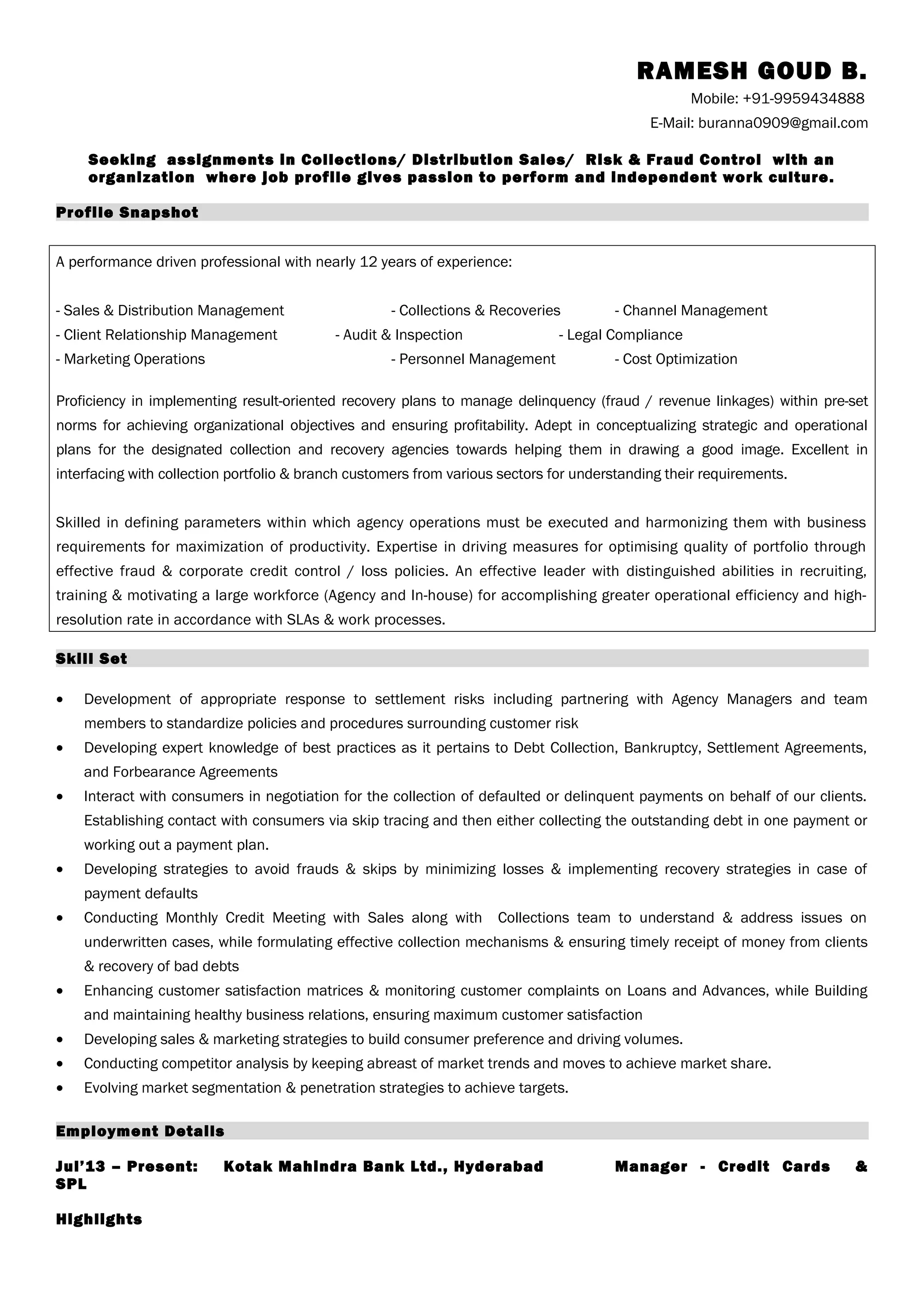 RAMESH GOUD B.
Mobile: +91-9959434888
E-Mail: buranna0909@gmail.com
Seeking assignments in Collections/ Distribution Sales/ Risk & Fraud Control with an
organization where job profile gives passion to perform and independent work culture.
Profile Snapshot
A performance driven professional with nearly 12 years of experience:
- Sales & Distribution Management - Collections & Recoveries - Channel Management
- Client Relationship Management - Audit & Inspection - Legal Compliance
- Marketing Operations - Personnel Management - Cost Optimization
Proficiency in implementing result-oriented recovery plans to manage delinquency (fraud / revenue linkages) within pre-set
norms for achieving organizational objectives and ensuring profitability. Adept in conceptualizing strategic and operational
plans for the designated collection and recovery agencies towards helping them in drawing a good image. Excellent in
interfacing with collection portfolio & branch customers from various sectors for understanding their requirements.
Skilled in defining parameters within which agency operations must be executed and harmonizing them with business
requirements for maximization of productivity. Expertise in driving measures for optimising quality of portfolio through
effective fraud & corporate credit control / loss policies. An effective leader with distinguished abilities in recruiting,
training & motivating a large workforce (Agency and In-house) for accomplishing greater operational efficiency and high-
resolution rate in accordance with SLAs & work processes.
Skill Set
• Development of appropriate response to settlement risks including partnering with Agency Managers and team
members to standardize policies and procedures surrounding customer risk
• Developing expert knowledge of best practices as it pertains to Debt Collection, Bankruptcy, Settlement Agreements,
and Forbearance Agreements
• Interact with consumers in negotiation for the collection of defaulted or delinquent payments on behalf of our clients.
Establishing contact with consumers via skip tracing and then either collecting the outstanding debt in one payment or
working out a payment plan.
• Developing strategies to avoid frauds & skips by minimizing losses & implementing recovery strategies in case of
payment defaults
• Conducting Monthly Credit Meeting with Sales along with Collections team to understand & address issues on
underwritten cases, while formulating effective collection mechanisms & ensuring timely receipt of money from clients
& recovery of bad debts
• Enhancing customer satisfaction matrices & monitoring customer complaints on Loans and Advances, while Building
and maintaining healthy business relations, ensuring maximum customer satisfaction
• Developing sales & marketing strategies to build consumer preference and driving volumes.
• Conducting competitor analysis by keeping abreast of market trends and moves to achieve market share.
• Evolving market segmentation & penetration strategies to achieve targets.
Employment Details
Jul’13 – Present: Kotak Mahindra Bank Ltd., Hyderabad Manager - Credit Cards &
SPL
Highlights
 