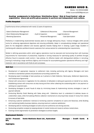 RAMESH GOUD B.
Mobile: +91-9959434888
E-Mail: buranna0909@gmail.com
Seeking assignments in Collections/ Distribution Sales/ Risk & Fraud Control with an
organization where job profile gives passion to perform and independent work culture.
Profile Snapshot
A performance driven professional with nearly 12 years of experience:
- Sales & Distribution Management - Collections & Recoveries - Channel Management
- Client Relationship Management - Audit & Inspection - Legal Compliance
- Marketing Operations - Personnel Management - Cost Optimization
Proficiency in implementing result-oriented recovery plans to manage delinquency (fraud / revenue linkages) within pre-set
norms for achieving organizational objectives and ensuring profitability. Adept in conceptualizing strategic and operational
plans for the designated collection and recovery agencies towards helping them in drawing a good image. Excellent in
interfacing with collection portfolio & branch customers from various sectors for understanding their requirements.
Skilled in defining parameters within which agency operations must be executed and harmonizing them with business
requirements for maximization of productivity. Expertise in driving measures for optimising quality of portfolio through
effective fraud & corporate credit control / loss policies. An effective leader with distinguished abilities in recruiting,
training & motivating a large workforce (Agency and In-house) for accomplishing greater operational efficiency and high-
resolution rate in accordance with SLAs & work processes.
Skill Set
• Development of appropriate response to settlement risks including partnering with Agency Managers and team
members to standardize policies and procedures surrounding customer risk
• Developing expert knowledge of best practices as it pertains to Debt Collection, Bankruptcy, Settlement Agreements,
and Forbearance Agreements
• Interact with consumers in negotiation for the collection of defaulted or delinquent payments on behalf of our clients.
Establishing contact with consumers via skip tracing and then either collecting the outstanding debt in one payment or
working out a payment plan.
• Developing strategies to avoid frauds & skips by minimizing losses & implementing recovery strategies in case of
payment defaults
• Conducting Monthly Credit Meeting with Sales along with Collections team to understand & address issues on
underwritten cases, while formulating effective collection mechanisms & ensuring timely receipt of money from clients
& recovery of bad debts
• Enhancing customer satisfaction matrices & monitoring customer complaints on Loans and Advances, while Building
and maintaining healthy business relations, ensuring maximum customer satisfaction
• Developing sales & marketing strategies to build consumer preference and driving volumes.
• Conducting competitor analysis by keeping abreast of market trends and moves to achieve market share.
• Evolving market segmentation & penetration strategies to achieve targets.
Employment Details
Jul’13 – Present: Kotak Mahindra Bank Ltd., Hyderabad Manager - Credit Cards &
SPL
Highlights
 