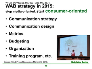 Brighter Later	
WAB strategy in 2015:
stop media-oriented, start consumer-oriented
•  Communication strategy
•  Communication design
•  Metrics
•  Budgeting
•  Organization
•  Training program, etc.
13
Source: WAB Press Release on March 23, 2015. 	
WHAT JAPANESE MARKETERS MATTER:	
 