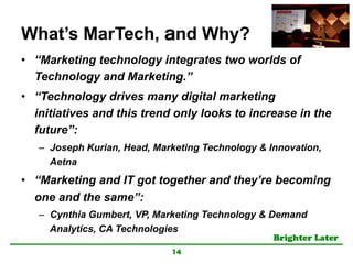 Brighter Later	
What’s MarTech, and Why?
•  “Marketing technology integrates two worlds of
Technology and Marketing.”
•  “Technology drives many digital marketing
initiatives and this trend only looks to increase in the
future”:
–  Joseph Kurian, Head, Marketing Technology & Innovation,
Aetna
•  “Marketing and IT got together and they’re becoming
one and the same”:
–  Cynthia Gumbert, VP, Marketing Technology & Demand
Analytics, CA Technologies
14
 