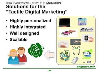 Brighter Later	
Solutions for the
“Tactile Digital Marketing”
•  Highly personalized
•  Highly integrated
•  Well designed
•  Scalable
20
HOW IGAS 2015 WILL DRIVE THE INNOVATION:	
. . . , etc.	
 