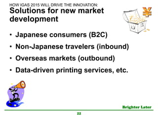 Brighter Later	
Solutions for new market
development
•  Japanese consumers (B2C)
•  Non-Japanese travelers (inbound)
•  Overseas markets (outbound)
•  Data-driven printing services, etc.
22
HOW IGAS 2015 WILL DRIVE THE INNOVATION:	
 
