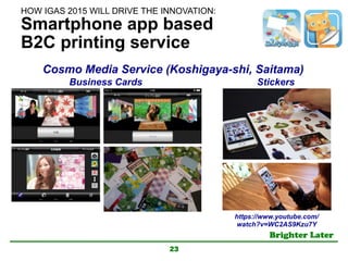 Brighter Later	
Smartphone app based
B2C printing service
23
Business Cards Stickers
Cosmo Media Service (Koshigaya-shi, Saitama)	
https://www.youtube.com/
watch?v=WC2AS9Kzu7Y	
HOW IGAS 2015 WILL DRIVE THE INNOVATION:	
 