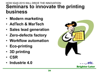 Brighter Later	
Seminars to innovate the printing
business
•  Modern marketing
•  AdTech & MarTech
•  Sales lead generation
•  Zero-defects factory
•  Workflow automation
•  Eco-printing
•  3D printing
•  CSR
•  Industrie 4.0
24
.	
  .	
  .	
  ,	
  etc.	
HOW IGAS 2015 WILL DRIVE THE INNOVATION:	
 