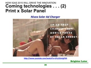 Brighter Later	
Coming technologies . . . (2)
Print x Solar Panel
26
h"p://www.youtube.com/watch?v=UYy1GmJgFXA	
Nivea	
  Solar	
  Ad	
  Charger	
HOW IGAS 2015 WILL DRIVE THE INNOVATION:	
 