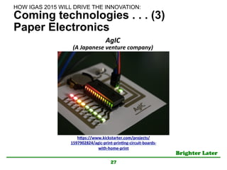 Brighter Later	
Coming technologies . . . (3)
Paper Electronics
27
h"ps://www.kickstarter.com/projects/
1597902824/agic-­‐print-­‐prinKng-­‐circuit-­‐boards-­‐
with-­‐home-­‐print	
AgIC	
  
(A	
  Japanese	
  venture	
  company)	
  
HOW IGAS 2015 WILL DRIVE THE INNOVATION:	
 