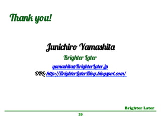Brighter Later	
29
Junichiro Yamashita
Brighter Later
yamashita@BrighterLater.jp
URL: http://BrighterLaterBlog.blogspot.com/
Thank you!
 