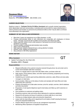 Page1
Nouman Khan
Email: noumanate@gmail.com
Mobile No: +971-0501276099 ABU DHABI, U.A.E.
CAREER OBJECTIVES
Seeking a career in Customer Service Or Office Assistant with a growth oriented organization,
which appreciates hard work and provides a motivating work environment for career advancement in
order to enhance and broaden my personal and professional skills so that I may be able to contribute
more effectively to the organization.
SUMMARY OF KEY SKILLS AND EXPERIENCE
 More than 2 years rich experience as an Office Assistant in UAE.
 Possess demonstrated ability to work effectively and congenially with employees at diverse
levels. / Strongly commercial with excellent communication and influencing skills.
 Highly organized, ability to work under pressure in fast paced environment meeting
Deadlines successfully.
 Provide excellent, professional administrative task smoothly.
 Able to work independently.
 Well organized, systems oriented & have a strong attention to details.
 Efficient, smart, reliable and hardworking.
 Also proficient in MS Office Applications.
WORK HISTORY
Office Assistant:
 Applied Technology Est, Abu Dhabi UAE,
Duration: 2013 - Present
Responsibilities:
GT
 Respond efficiently to the customer enquires received through phone, fax and email; and to
involve technical/sales staff when necessary.
 Check on a regular basis for open items like Sales orders, purchase orders etc.
 Daily reports, LPO & delivery status, and other reports processing, progressing and invoicing
orders when required.
 Establishing and maintain good working relationship customers, sales officers and area sales
managers on daily basis.
 Communication, follow-up on the status of orders and samples with head office and make
relationship with customers.
 Prepare and keeping up to date sales overview, price list, sample, overview, client's database
and other documents.
 Preparation of visit reports/ telephone report/ email status and follow up with Customers on
their orders.
 Give quotations to customers and getting orders.
 Prioritizing customer order and ensure about deliveries for customers satisfaction.
 Respond to all inquiries and issue of customers on phone calls/ fax or over email.
 Working as a bridge between sales and production department.
 Liaison with the head office and hr department for all matters of staff including their leave/
hiring and resignation/settlements
 Prepare different reports time to time as per management requirement.
 Maintaining Office Operations of Supplies & Equipments.
 