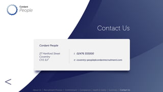 Contact Us 
> 
Cordant People 
27 Hertford Street 
Coventry 
CV1 1LF 
t: 
e: 
02476 555000 
coventry-people@cordantrecruitment.com 
About Us | Recruitment Process | Commitment | Compliance | Health & Safety | Summary | Contact Us 
