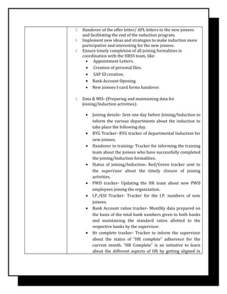  Handover of the offer letter/ APL letters to the new joinees
and facilitating the end of the induction program.
 Implement new ideas and strategies to make induction more
participative and interesting for the new joinees.
 Ensure timely completion of all joining formalities in
coordination with the HRSS team, like:
• Appointment Letters.
• Creation of personal files.
• SAP ID creation.
• Bank Account Opening.
• New joinees I-card forms handover.
 Data & MIS- (Preparing and maintaining data for
Joining/Induction activities):
• Joining details- Sent one day before Joining/Induction to
inform the various departments about the induction to
take place the following day.
• RYG Tracker- RYG tracker of departmental Induction for
new joinees.
• Handover to training- Tracker for informing the training
team about the joinees who have successfully completed
the joining/Induction formalities.
• Status of joining/Induction- Red/Green tracker sent to
the supervisor about the timely closure of joining
activities.
• PWD tracker- Updating the HR team about new PWD
employees joining the organization.
• I.P./ESI Tracker- Tracker for the I.P. numbers of new
joinees.
• Bank Account ratios tracker- Monthly data prepared on
the basis of the total bank numbers given to both banks
and maintaining the standard ratios allotted to the
respective banks by the supervisor.
• Hr complete tracker- Tracker to inform the supervisor
about the status of “HR complete” adherence for the
current month. “HR Complete” is an initiative to learn
about the different aspects of HR by getting aligned in
 