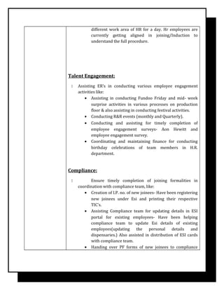 different work area of HR for a day. Hr employees are
currently getting aligned in joining/Induction to
understand the full procedure.
Talent Engagement:
 Assisting ER’s in conducting various employee engagement
activities like:
• Assisting in conducting Fundoo Friday and mid- week
surprise activities in various processes on production
floor & also assisting in conducting festival activities.
• Conducting R&R events (monthly and Quarterly).
• Conducting and assisting for timely completion of
employee engagement surveys- Aon Hewitt and
employee engagement survey.
• Coordinating and maintaining finance for conducting
birthday celebrations of team members in H.R.
department.
Compliance:
 Ensure timely completion of joining formalities in
coordination with compliance team, like:
• Creation of I.P. no. of new joinees- Have been registering
new joinees under Esi and printing their respective
TIC’s.
• Assisting Compliance team for updating details in ESI
portal for existing employees- Have been helping
compliance team to update Esi details of existing
employees(updating the personal details and
dispensaries.) Also assisted in distribution of ESI cards
with compliance team.
• Handing over PF forms of new joinees to compliance
 