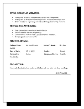 EXTRA-CURRICULAR ACTIVITIES:-
• Participated in debate competitions at school and college level.
• Participated in MS Power Point competitions at school and college level.
• Active member of organizing committee of Integral University Festivals.
PROFESSIONAL ATTRIBUTES:-
• Good communication and interpersonal skills.
• Positive attitude towards adaptability.
• Comfortable to perform with a group of allotted members.
• Always open to learn new skills.
PERSONAL DETAILS:-
Father’s Name: Mr. Mohd. Rashid Mother’s Name: Mrs. Rani
Rashid
Date of Birth: 15-10-1992 Gender: Female
Nationality: Indian Languages Known: English,
Hindi,Urdu.
DECLARATION:-
I hereby, declare that the information furnished above is true to the best of my knowledge.
INSHA RASHID
 