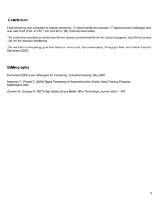 9
Conclusion
Fast tempering was compared to regular tempering. To demonstrate this process, 4th
speed counter shaft gear and
rear axle shaft (Part. in SAE 1541 and 40 Cr4 (B) material) were tested.
The cycle time reduction achieved was 40 min versus conventional 90 min for carburizing gears, and 30 min versus
120 min for induction hardening.
The reduction in tempering cycle time helps to reduce cost, fuel consumption, throughput time, and carbon footprint.
Demarest (2008)
Bibliography
Demarest (2008) Lean Strategies for Tempering, Industrial Heating, May 2008
Newman.T., Pickett.T. (2006) Rapid Tempering of Automotive Axle Shafts, Heat Treating Progress,
March/April 2006
Grenier.M., Gingras.R (1997) High Speed Stress Relief, Wire Technology Journal, March 1997
 