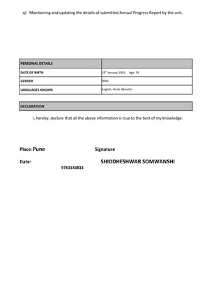 q) Maintaining and updating the details of submitted Annual Progress Report by the unit. 
PERSONAL DETAILS 
DATE OF BIRTH 19th January 1991, Age: 24 
GENDER Male 
LANGUAGES KNOWN English, Hindi, Marathi 
DECLARATION 
I, hereby, declare that all the above information is true to the best of my knowledge. 
Place: Pune Signature 
Date: SHIDDHESHWAR SOMWANSHI 
9763143833 
