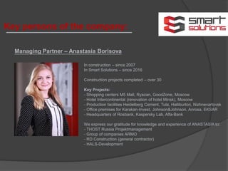 Managing Partner – Anastasia Borisova
In construction – since 2007
In Smart Solutions – since 2016
Construction projects completed – over 30
Key Projects:
- Shopping centers М5 Mall, Ryazan, GoodZone, Moscow
- Hotel Intercontinental (renovation of hotel Minsk), Moscow
- Production facilities Heidelberg Cement, Tula, Halliburton, Nizhnevartovsk
- Office premises for Karakan-Invest, Johnson&Johnson, Anrosa, EKSAR
- Headquarters of Rosbank, Kaspersky Lab, Alfa-Bank
We express our gratitude for knowledge and experience of ANASTASIA to:
- THOST Russia Projektmanagement
- Group of companies ARMO
- RD Construction (general contractor)
- HALS-Development
Key persons of the company:
 