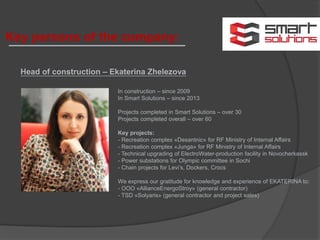 Head of construction – Ekaterina Zhelezova
In construction – since 2009
In Smart Solutions – since 2013
Projects completed in Smart Solutions – over 30
Projects completed overall – over 60
Key projects:
- Recreation complex «Desantnic» for RF Ministry of Internal Affairs
- Recreation complex «Junga» for RF Ministry of Internal Affairs
- Technical upgrading of ElectroWater-production facility in Novocherkassk
- Power substations for Olympic committee in Sochi
- Chain projects for Levi’s, Dockers, Crocs
We express our gratitude for knowledge and experience of EKATERINA to:
- ООО «AllianceEnergoStroy» (general contractor)
- TSD «Solyaris» (general contractor and project sales)
Key persons of the company:
 