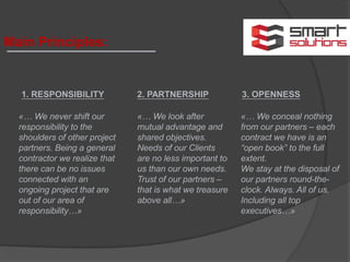 Main Principles:
1. RESPONSIBILITY
«… We never shift our
responsibility to the
shoulders of other project
partners. Being a general
contractor we realize that
there can be no issues
connected with an
ongoing project that are
out of our area of
responsibility…»
2. PARTNERSHIP
«… We look after
mutual advantage and
shared objectives.
Needs of our Clients
are no less important to
us than our own needs.
Trust of our partners –
that is what we treasure
above all…»
3. OPENNESS
«… We conceal nothing
from our partners – each
contract we have is an
“open book” to the full
extent.
We stay at the disposal of
our partners round-the-
clock. Always. All of us.
Including all top
executives…»
 