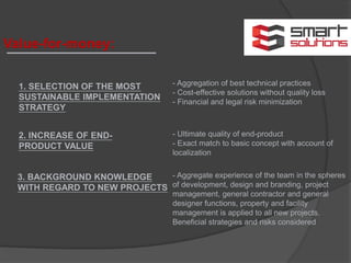 Value-for-money:
1. SELECTION OF THE MOST
SUSTAINABLE IMPLEMENTATION
STRATEGY
2. INCREASE OF END-
PRODUCT VALUE
- Aggregation of best technical practices
- Cost-effective solutions without quality loss
- Financial and legal risk minimization
- Ultimate quality of end-product
- Exact match to basic concept with account of
localization
3. BACKGROUND KNOWLEDGE
WITH REGARD TO NEW PROJECTS
- Aggregate experience of the team in the spheres
of development, design and branding, project
management, general contractor and general
designer functions, property and facility
management is applied to all new projects.
Beneficial strategies and risks considered
 
