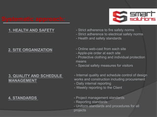 Systematic approach:
1. HEALTH AND SAFETY
2. SITE ORGANIZATION
- Strict adherence to fire safety norms
- Strict adherence to electrical safety norms
- Health and safety standards
- Online web-cast from each site
- Apple-pie order at each site
- Protective clothing and individual protection
means
- Special safety measures for visitors
3. QUALITY AND SCHEDULE
MANAGEMENT
- Internal quality and schedule control of design
works and construction including procurement
- Daily internal reporting
- Weekly reporting to the Client
4. STANDARDS - Project management standards
- Reporting standards
- Uniform standards and procedures for all
projects
 