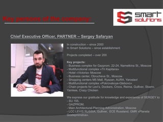 Key persons of the company:
Chief Executive Officer, PARTNER – Sergey Safaryan
In construction – since 2000
In Smart Solutions – since establishment
Projects completed – over 200
Key projects:
- Business complex for Gazprom, 22-24, Nametkina St., Moscow
- Multifunctional complex «Tri Kapitana»
- Hotel «Victoria» Moscow
- Business center, Obrucheva St., Moscow
- Shopping centers М5 Mall, Ryazan, AURA, Yaroslavl
- Multifunctional complex «Pokrovskoye-Glebovo»
- Chain projects for Levi’s, Dockers, Crocs, Reima, Gulliver, Sbarro,
Yamkee, Crazy Chicken
We express our gratitude for knowledge and experience of SERGEY to:
- SU 155,
- GAZPROM,
- Main Architectural-Planning Administration, Moscow
- LCC LEVIS RUSSIA, Gulliver, ECE Russland, GMR «Planeta
Gostepriimstva».
 