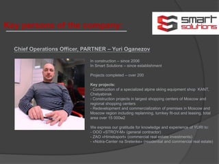 Chief Operations Officer, PARTNER – Yuri Oganezov
In construction – since 2006
In Smart Solutions – since establishment
Projects completed – over 200
Key projects:
- Construction of a specialized alpine skiing equipment shop KANT,
Chelyabinsk
- Construction projects in largest shopping centers of Moscow and
regional shopping centers
- Redevelopment and commercialization of premises in Moscow and
Moscow region including replanning, turnkey fit-out and leasing, total
area over 15 000м2
We express our gratitude for knowledge and experience of YURI to:
- ООО «STROY-M» (general contractor)
- ZAO «Himeksport» (commercial real estate investments)
- «Notra-Center na Sretenke» (residential and commercial real estate)
Key persons of the company:
 