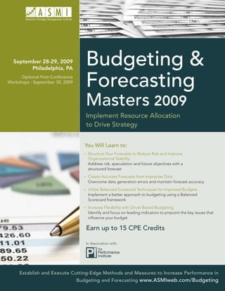 September 28-29, 2009
        Philadelphia, PA
                                    Budgeting &
      Optional Post-Conference
Workshops : September 30, 2009
                                    Forecasting
                                    Masters 2009
                                    Implement Resource Allocation
                                    to Drive Strategy


                                    You Will Learn to:
                                     Structure Your Forecasts to Reduce Risk and Improve
                                     Organizational Stability
                                     Address risk, speculation and future objectives with a
                                     structured forecast
                                     Create Accurate Forecasts from Imprecise Data
                                     Overcome data generation errors and maintain forecast accuracy
                                     Utilize Balanced Scorecard Techniques for Improved Budgets
                                     Implement a better approach to budgeting using a Balanced
                                     Scorecard framework
                                     Increase Flexibility with Driver-Based Budgeting
                                     Identify and focus on leading indicators to pinpoint the key issues that
                                     inﬂuence your budget

                                    Earn up to 15 CPE Credits

                                    In Association with:




     Establish and Execute Cutting-Edge Methods and Measures to Increase Performance in
                                 Budgeting and Forecasting www.ASMIweb.com/Budgeting
 