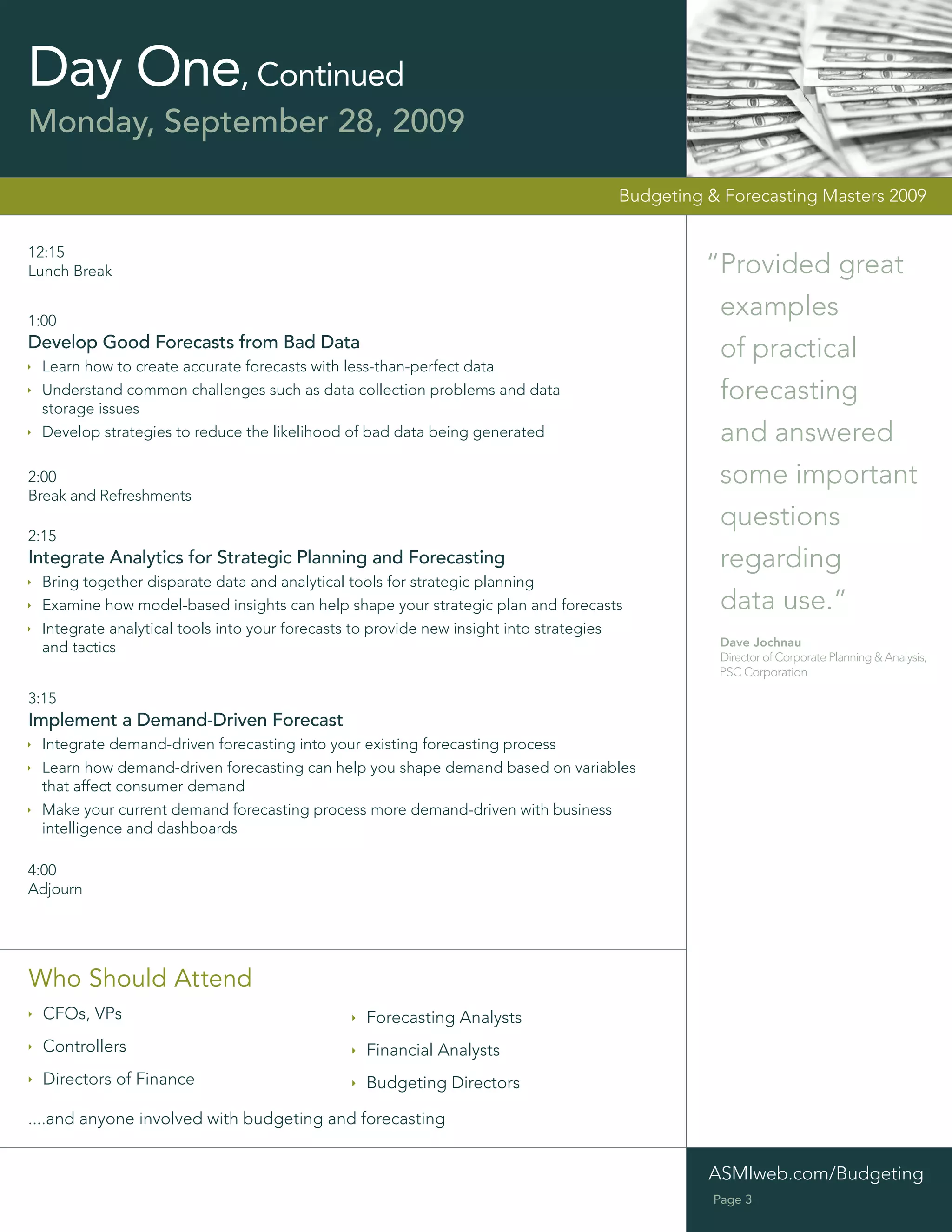 Day One, Continued
Monday, September 28, 2009

                                                                                     Budgeting & Forecasting Masters 2009


12:15
Lunch Break                                                                                    “Provided great
1:00
                                                                                                examples
Develop Good Forecasts from Bad Data                                                            of practical
 Learn how to create accurate forecasts with less-than-perfect data
 Understand common challenges such as data collection problems and data                         forecasting
 storage issues
 Develop strategies to reduce the likelihood of bad data being generated                        and answered
2:00                                                                                            some important
Break and Refreshments
                                                                                                questions
2:15
Integrate Analytics for Strategic Planning and Forecasting                                      regarding
 Bring together disparate data and analytical tools for strategic planning
 Examine how model-based insights can help shape your strategic plan and forecasts              data use.”
 Integrate analytical tools into your forecasts to provide new insight into strategies
 and tactics                                                                                    Dave Jochnau
                                                                                                Director of Corporate Planning & Analysis,
                                                                                                PSC Corporation

3:15
Implement a Demand-Driven Forecast
 Integrate demand-driven forecasting into your existing forecasting process
 Learn how demand-driven forecasting can help you shape demand based on variables
 that affect consumer demand
 Make your current demand forecasting process more demand-driven with business
 intelligence and dashboards

4:00
Adjourn




Who Should Attend
  CFOs, VPs                                     Forecasting Analysts
  Controllers                                   Financial Analysts
  Directors of Finance                          Budgeting Directors

....and anyone involved with budgeting and forecasting


                                                                                               ASMIweb.com/Budgeting
                                                                                                Page 3
 