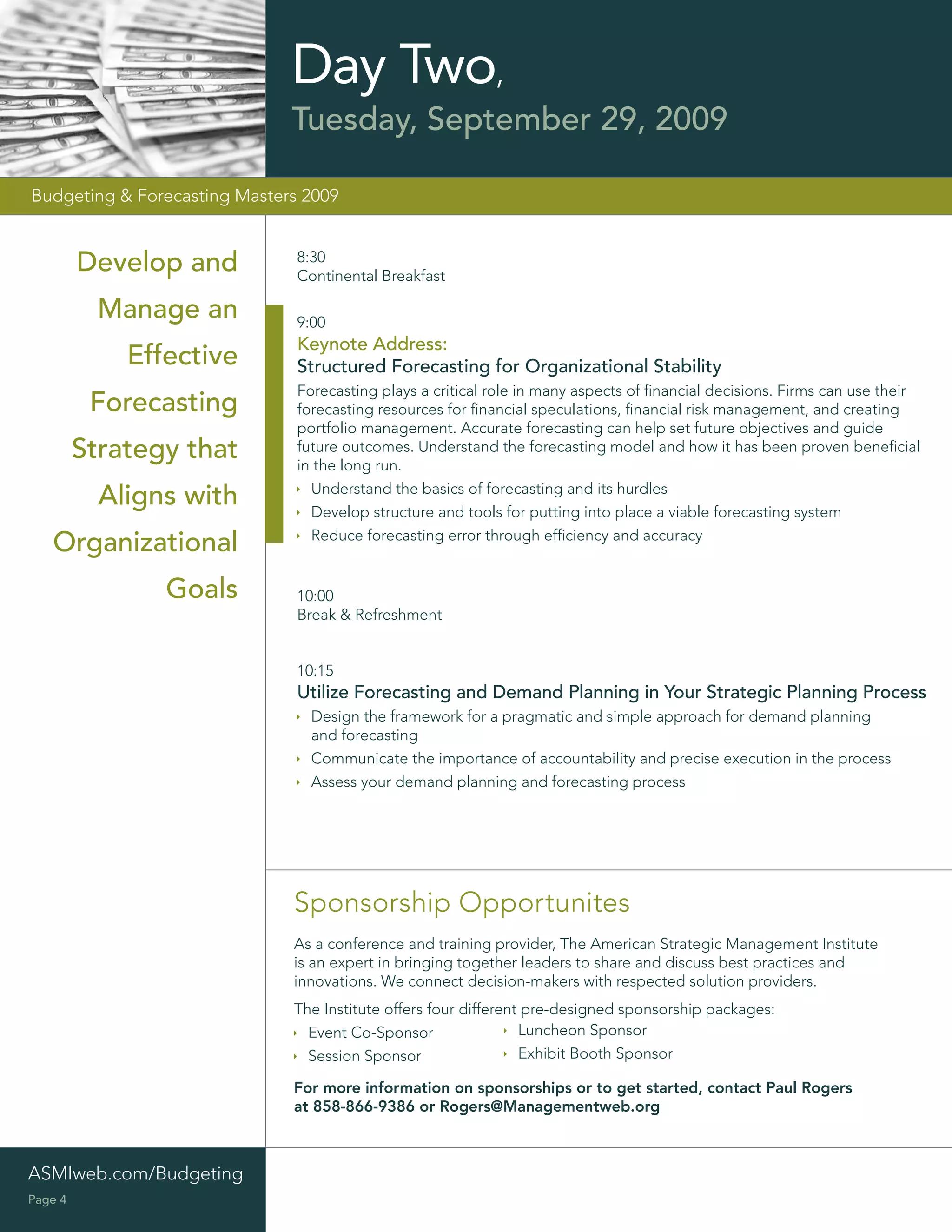 Day Two,
                              Tuesday, September 29, 2009

Budgeting & Forecasting Masters 2009


         Develop and           8:30
                               Continental Breakfast

           Manage an           9:00
                               Keynote Address:
             Effective         Structured Forecasting for Organizational Stability
                               Forecasting plays a critical role in many aspects of ﬁnancial decisions. Firms can use their
          Forecasting          forecasting resources for ﬁnancial speculations, ﬁnancial risk management, and creating
                               portfolio management. Accurate forecasting can help set future objectives and guide
         Strategy that         future outcomes. Understand the forecasting model and how it has been proven beneﬁcial
                               in the long run.
                                 Understand the basics of forecasting and its hurdles
           Aligns with           Develop structure and tools for putting into place a viable forecasting system
                                 Reduce forecasting error through efﬁciency and accuracy
   Organizational
                Goals          10:00
                               Break & Refreshment


                               10:15
                               Utilize Forecasting and Demand Planning in Your Strategic Planning Process
                                 Design the framework for a pragmatic and simple approach for demand planning
                                 and forecasting
                                 Communicate the importance of accountability and precise execution in the process
                                 Assess your demand planning and forecasting process




                              Sponsorship Opportunites
                              As a conference and training provider, The American Strategic Management Institute
                              is an expert in bringing together leaders to share and discuss best practices and
                              innovations. We connect decision-makers with respected solution providers.
                              The Institute offers four different pre-designed sponsorship packages:
                                Event Co-Sponsor                 Luncheon Sponsor
                                Session Sponsor                  Exhibit Booth Sponsor

                              For more information on sponsorships or to get started, contact Paul Rogers
                              at 858-866-9386 or Rogers@Managementweb.org



ASMIweb.com/Budgeting
Page 4
 