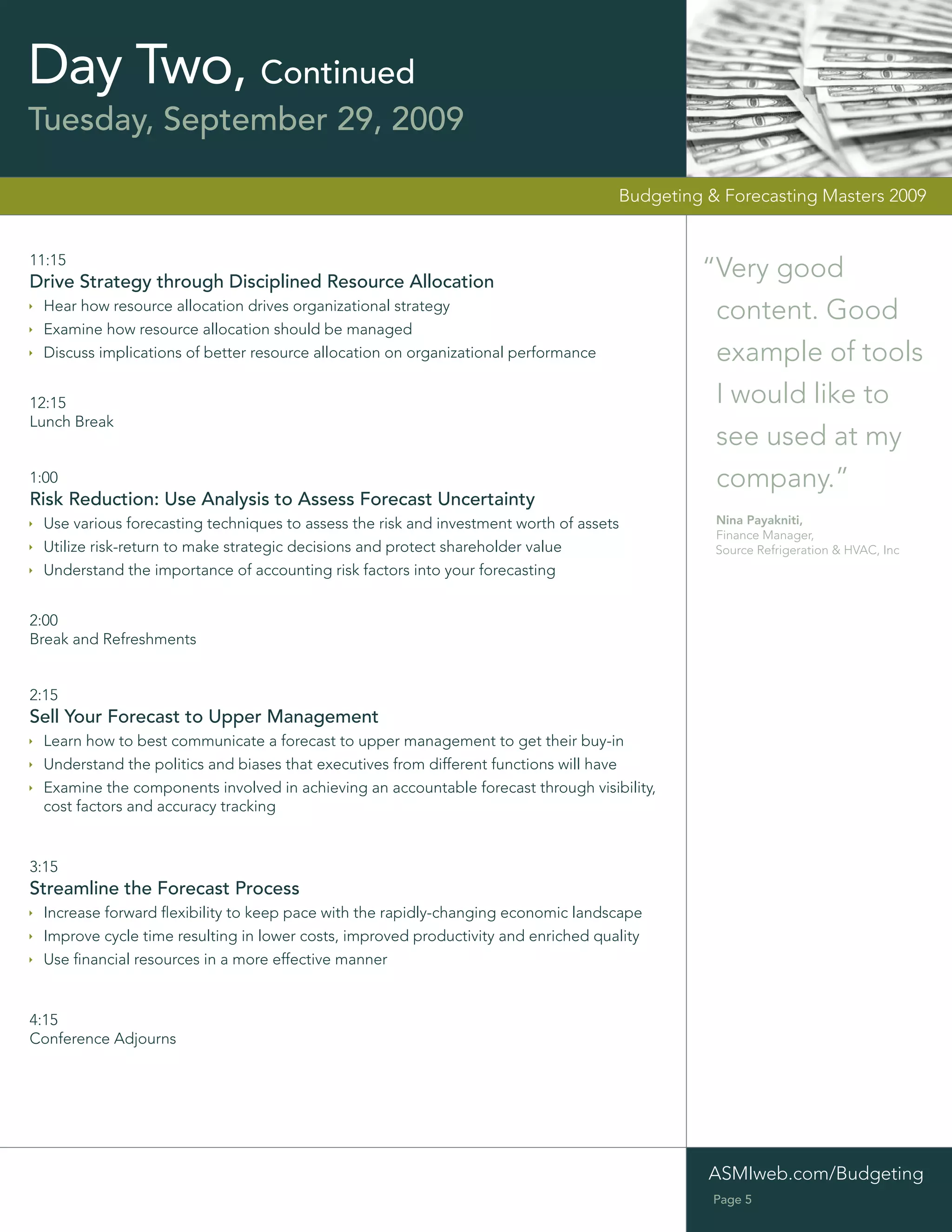 Day Two, Continued
Tuesday, September 29, 2009

                                                                                    Budgeting & Forecasting Masters 2009


11:15
Drive Strategy through Disciplined Resource Allocation
                                                                                             “Very good
 Hear how resource allocation drives organizational strategy
                                                                                              content. Good
 Examine how resource allocation should be managed
 Discuss implications of better resource allocation on organizational performance             example of tools
12:15                                                                                         I would like to
Lunch Break
                                                                                              see used at my
1:00                                                                                          company.”
Risk Reduction: Use Analysis to Assess Forecast Uncertainty
 Use various forecasting techniques to assess the risk and investment worth of assets          Nina Payakniti,
                                                                                               Finance Manager,
 Utilize risk-return to make strategic decisions and protect shareholder value                 Source Refrigeration & HVAC, Inc
 Understand the importance of accounting risk factors into your forecasting


2:00
Break and Refreshments


2:15
Sell Your Forecast to Upper Management
 Learn how to best communicate a forecast to upper management to get their buy-in
 Understand the politics and biases that executives from different functions will have
 Examine the components involved in achieving an accountable forecast through visibility,
 cost factors and accuracy tracking


3:15
Streamline the Forecast Process
 Increase forward ﬂexibility to keep pace with the rapidly-changing economic landscape
 Improve cycle time resulting in lower costs, improved productivity and enriched quality
 Use ﬁnancial resources in a more effective manner


4:15
Conference Adjourns




                                                                                              ASMIweb.com/Budgeting
                                                                                               Page 5
 