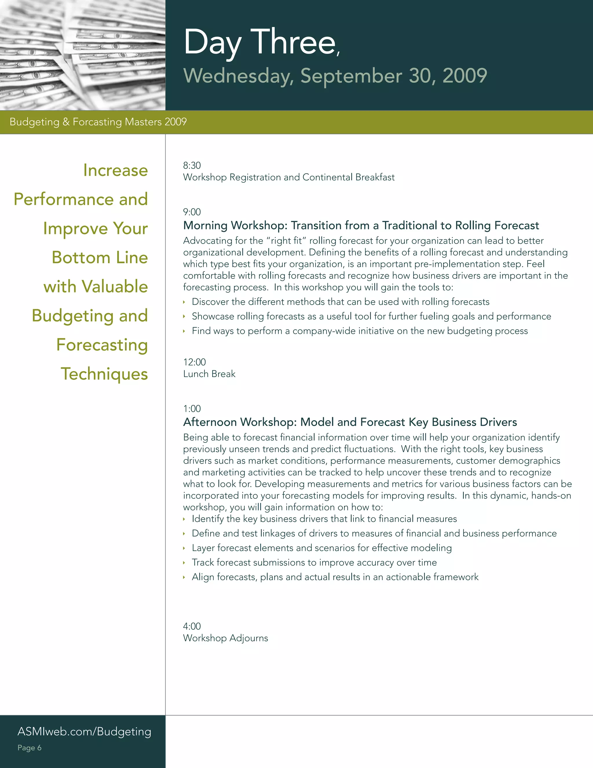 Day Three,
                                  Wednesday, September 30, 2009

Budgeting & Forcasting Masters 2009



                                  8:30
              Increase            Workshop Registration and Continental Breakfast

Performance and
                                  9:00
          Improve Your            Morning Workshop: Transition from a Traditional to Rolling Forecast
                                  Advocating for the “right ﬁt” rolling forecast for your organization can lead to better
                                  organizational development. Deﬁning the beneﬁts of a rolling forecast and understanding
          Bottom Line             which type best ﬁts your organization, is an important pre-implementation step. Feel
                                  comfortable with rolling forecasts and recognize how business drivers are important in the
          with Valuable           forecasting process. In this workshop you will gain the tools to:
                                    Discover the different methods that can be used with rolling forecasts
    Budgeting and                   Showcase rolling forecasts as a useful tool for further fueling goals and performance
                                    Find ways to perform a company-wide initiative on the new budgeting process
           Forecasting
                                  12:00
            Techniques            Lunch Break


                                  1:00
                                  Afternoon Workshop: Model and Forecast Key Business Drivers
                                  Being able to forecast ﬁnancial information over time will help your organization identify
                                  previously unseen trends and predict ﬂuctuations. With the right tools, key business
                                  drivers such as market conditions, performance measurements, customer demographics
                                  and marketing activities can be tracked to help uncover these trends and to recognize
                                  what to look for. Developing measurements and metrics for various business factors can be
                                  incorporated into your forecasting models for improving results. In this dynamic, hands-on
                                  workshop, you will gain information on how to:
                                    Identify the key business drivers that link to ﬁnancial measures
                                    Deﬁne and test linkages of drivers to measures of ﬁnancial and business performance
                                    Layer forecast elements and scenarios for effective modeling
                                    Track forecast submissions to improve accuracy over time
                                    Align forecasts, plans and actual results in an actionable framework




                                  4:00
                                  Workshop Adjourns




 ASMIweb.com/Budgeting
 Page 6
 