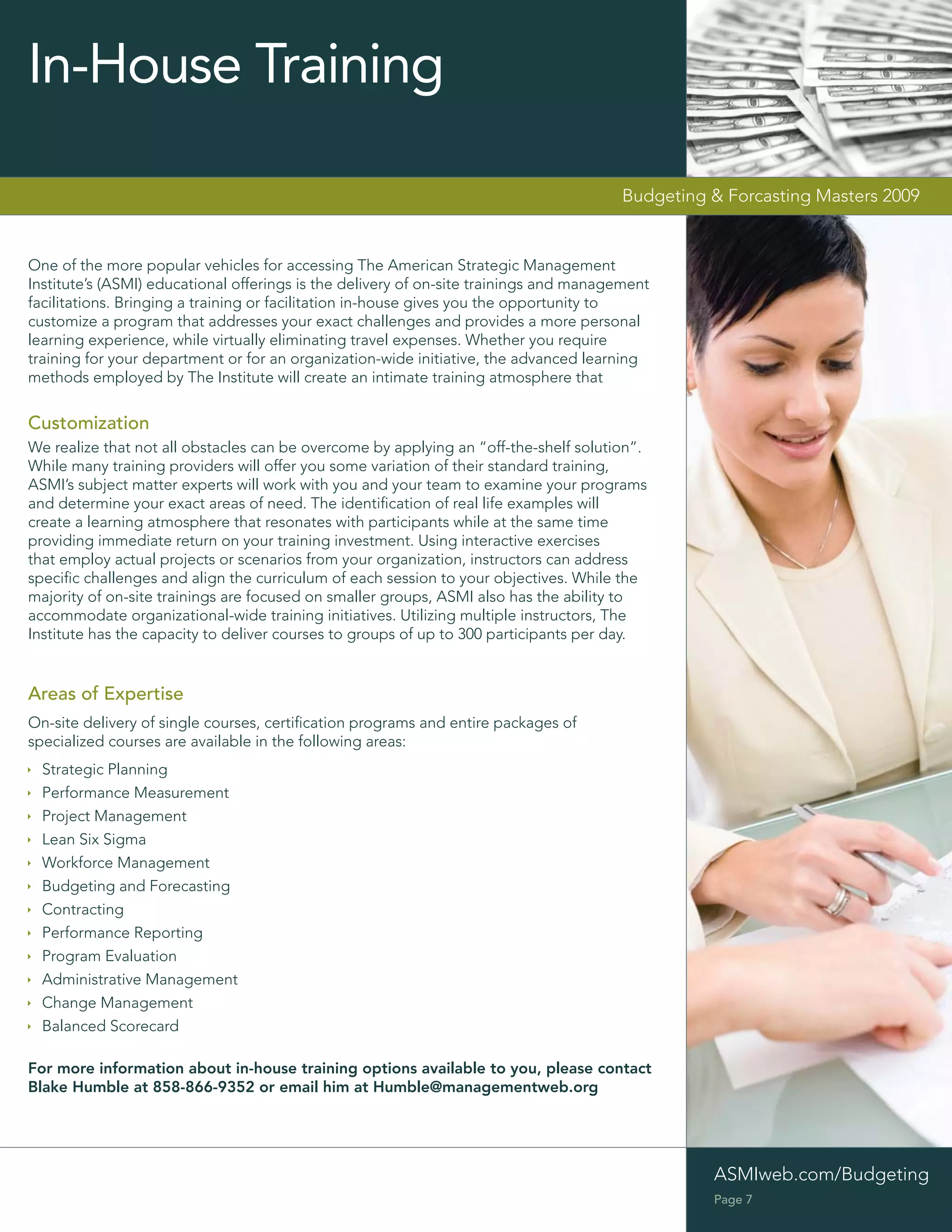 In-House Training

                                                                                       Budgeting & Forcasting Masters 2009


One of the more popular vehicles for accessing The American Strategic Management
Institute’s (ASMI) educational offerings is the delivery of on-site trainings and management
facilitations. Bringing a training or facilitation in-house gives you the opportunity to
customize a program that addresses your exact challenges and provides a more personal
learning experience, while virtually eliminating travel expenses. Whether you require
training for your department or for an organization-wide initiative, the advanced learning
methods employed by The Institute will create an intimate training atmosphere that


Customization
We realize that not all obstacles can be overcome by applying an “off-the-shelf solution”.
While many training providers will offer you some variation of their standard training,
ASMI’s subject matter experts will work with you and your team to examine your programs
and determine your exact areas of need. The identiﬁcation of real life examples will
create a learning atmosphere that resonates with participants while at the same time
providing immediate return on your training investment. Using interactive exercises
that employ actual projects or scenarios from your organization, instructors can address
speciﬁc challenges and align the curriculum of each session to your objectives. While the
majority of on-site trainings are focused on smaller groups, ASMI also has the ability to
accommodate organizational-wide training initiatives. Utilizing multiple instructors, The
Institute has the capacity to deliver courses to groups of up to 300 participants per day.


Areas of Expertise
On-site delivery of single courses, certiﬁcation programs and entire packages of
specialized courses are available in the following areas:
  Strategic Planning
  Performance Measurement
  Project Management
  Lean Six Sigma
  Workforce Management
  Budgeting and Forecasting
  Contracting
  Performance Reporting
  Program Evaluation
  Administrative Management
  Change Management
  Balanced Scorecard

For more information about in-house training options available to you, please contact
Blake Humble at 858-866-9352 or email him at Humble@managementweb.org




                                                                                                 ASMIweb.com/Budgeting
                                                                                                 Page 7
 