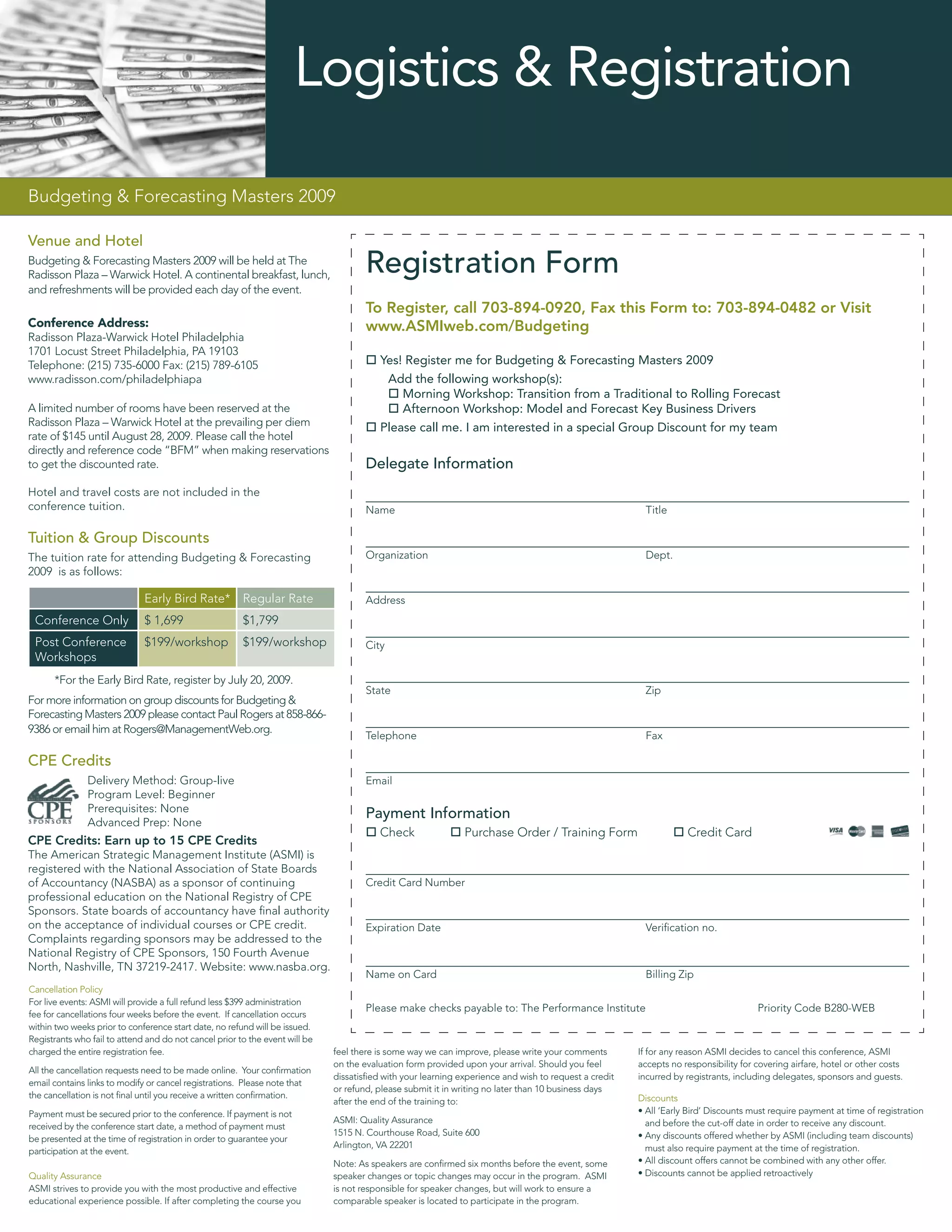 Logistics & Registration

Budgeting & Forecasting Masters 2009

Venue and Hotel
Budgeting & Forecasting Masters 2009 will be held at The
Radisson Plaza – Warwick Hotel. A continental breakfast, lunch,
                                                                                      Registration Form
and refreshments will be provided each day of the event.
                                                                                      To Register, call 703-894-0920, Fax this Form to: 703-894-0482 or Visit
Conference Address:                                                                   www.ASMIweb.com/Budgeting
Radisson Plaza-Warwick Hotel Philadelphia
1701 Locust Street Philadelphia, PA 19103
Telephone: (215) 735-6000 Fax: (215) 789-6105                                            Yes! Register me for Budgeting & Forecasting Masters 2009
www.radisson.com/philadelphiapa                                                           Add the following workshop(s):
                                                                                             Morning Workshop: Transition from a Traditional to Rolling Forecast
A limited number of rooms have been reserved at the                                          Afternoon Workshop: Model and Forecast Key Business Drivers
Radisson Plaza – Warwick Hotel at the prevailing per diem                                Please call me. I am interested in a special Group Discount for my team
rate of $145 until August 28, 2009. Please call the hotel
directly and reference code “BFM” when making reservations
to get the discounted rate.                                                           Delegate Information
Hotel and travel costs are not included in the
conference tuition.                                                                   Name                                                              Title

Tuition & Group Discounts
The tuition rate for attending Budgeting & Forecasting                                Organization                                                      Dept.
2009 is as follows:

                              Early Bird Rate*          Regular Rate                  Address
 Conference Only              $ 1,699                   $1,799
 Post Conference              $199/workshop             $199/workshop                 City
 Workshops
      *For the Early Bird Rate, register by July 20, 2009.
                                                                                      State                                                             Zip
For more information on group discounts for Budgeting &
Forecasting Masters 2009 please contact Paul Rogers at 858-866-
9386 or email him at Rogers@ManagementWeb.org.
                                                                                      Telephone                                                         Fax

CPE Credits
               Delivery Method: Group-live                                            Email
               Program Level: Beginner
               Prerequisites: None                                                    Payment Information
               Advanced Prep: None
                                                                                         Check                Purchase Order / Training Form                       Credit Card
CPE Credits: Earn up to 15 CPE Credits
The American Strategic Management Institute (ASMI) is
registered with the National Association of State Boards
of Accountancy (NASBA) as a sponsor of continuing                                     Credit Card Number
professional education on the National Registry of CPE
Sponsors. State boards of accountancy have ﬁnal authority
on the acceptance of individual courses or CPE credit.                                Expiration Date                                                   Veriﬁcation no.
Complaints regarding sponsors may be addressed to the
National Registry of CPE Sponsors, 150 Fourth Avenue
North, Nashville, TN 37219-2417. Website: www.nasba.org.
                                                                                      Name on Card                                                      Billing Zip
Cancellation Policy
For live events: ASMI will provide a full refund less $399 administration
                                                                                      Please make checks payable to: The Performance Institute                                       Priority Code B280-WEB
fee for cancellations four weeks before the event. If cancellation occurs
within two weeks prior to conference start date, no refund will be issued.
Registrants who fail to attend and do not cancel prior to the event will be
charged the entire registration fee.                                          feel there is some way we can improve, please write your comments        If for any reason ASMI decides to cancel this conference, ASMI
                                                                              on the evaluation form provided upon your arrival. Should you feel       accepts no responsibility for covering airfare, hotel or other costs
All the cancellation requests need to be made online. Your conﬁrmation
                                                                              dissatisﬁed with your learning experience and wish to request a credit   incurred by registrants, including delegates, sponsors and guests.
email contains links to modify or cancel registrations. Please note that
                                                                              or refund, please submit it in writing no later than 10 business days
the cancellation is not ﬁnal until you receive a written conﬁrmation.                                                                                  Discounts
                                                                              after the end of the training to:
Payment must be secured prior to the conference. If payment is not                                                                                     • All ‘Early Bird’ Discounts must require payment at time of registration
                                                                              ASMI: Quality Assurance                                                    and before the cut-off date in order to receive any discount.
received by the conference start date, a method of payment must
                                                                              1515 N. Courthouse Road, Suite 600                                       • Any discounts offered whether by ASMI (including team discounts)
be presented at the time of registration in order to guarantee your
                                                                              Arlington, VA 22201                                                        must also require payment at the time of registration.
participation at the event.
                                                                              Note: As speakers are conﬁrmed six months before the event, some         • All discount offers cannot be combined with any other offer.
Quality Assurance                                                             speaker changes or topic changes may occur in the program. ASMI          • Discounts cannot be applied retroactively
ASMI strives to provide you with the most productive and effective            is not responsible for speaker changes, but will work to ensure a
educational experience possible. If after completing the course you           comparable speaker is located to participate in the program.
 