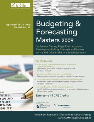 September 28-30, 2009
      Philadelphia, PA
                          Budgeting &
                          Forecasting
                          Masters 2009
                          Implement Cutting-Edge Tools, Adaptive
                          Planning and Rolling Forecasts to Eliminate
                          Waste and Drive Proﬁts in a Tough Economy


                          You Will Learn to:
                           Structure Your Forecasts to Reduce Risk and Improve
                           Organizational Stability
                           Address risk, speculation and future objectives with a
                           structured forecast
                           Create Accurate Forecasts from Imprecise Data
                           Overcome data generation errors and maintain forecast accuracy
                           Utilize Balanced Scorecard Techniques for Improved Budgets
                           Implement a better approach to budgeting using a Balanced
                           Scorecard framework
                           Increase Flexibility with Driver-Based Budgeting
                           Identify and focus on leading indicators to pinpoint the key issues that
                           inﬂuence your budget

                          Earn up to 15 CPE Credits

                          In Association with:




                         Implement Resource Allocation to Drive Strategy
                                                        www.ASMIweb.com/Budgeting
 