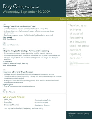 Day One, Continued
Wednesday, September 30, 2009

                                                                                      Budgeting & Forecasting Masters 2009


1:00
Develop Good Forecasts from Bad Data©                                                           “Provided great
  Learn how to create accurate forecasts with less-than-perfect data
  Understand common challenges such as data collection problems and data
                                                                                                 examples
  storage issues
  Develop strategies to reduce the likelihood of bad data being generated
                                                                                                 of practical
Ellen Bonnell
CEO, Trend Savants
                                                                                                 forecasting
2:00
                                                                                                 and answered
Break and Refreshments
                                                                                                 some important
2:15
Integrate Analytics for Strategic Planning and Forecasting                                       questions
  Bring together disparate data and analytical tools for strategic planning
  Examine how model-based insights can help shape your strategic plan and forecasts
                                                                                                 regarding
  Integrate analytical tools into your forecasts to provide new insight into strategies
  and tactics
                                                                                                 data use.”
Jean Nitchals                                                                                    Dave Jochnau
Former Sr. Financial Analyst, Best Buy                                                           Director of Corporate Planning & Analysis,
ASMI Senior Fellow                                                                               PSC Corporation



3:15
Implement a Demand-Driven Forecast
  Integrate demand-driven forecasting into your existing forecasting process
  Learn how demand-driven forecasting can help you shape demand based on variables
  that affect consumer demand
  Make your current demand forecasting process more demand-driven with business
  intelligence and dashboards
Skylor Rayburn
CPA, CTP, Senior Associate, Booz Allen Hamilton

4:00
Day One Adjourns


Who Should Attend
  CFOs, VPs                                      Forecasting Analysts
  Controllers                                    Financial Analysts
  Directors of Finance                           Budgeting Directors
....and anyone involved with budgeting and forecasting


                                                                                                ASMIweb.com/Budgeting
                                                                                                 Page 3
 