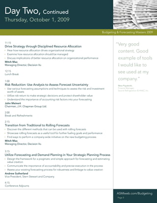 Day Two, Continued
Thursday, October 1, 2009

                                                                                     Budgeting & Forecasting Masters 2009


11:15
Drive Strategy through Disciplined Resource Allocation
                                                                                              “Very good
 Hear how resource allocation drives organizational strategy
                                                                                               content. Good
 Examine how resource allocation should be managed
 Discuss implications of better resource allocation on organizational performance              example of tools
Mitch Max
Managing Director, Decision Vu                                                                 I would like to
12:15
Lunch Break
                                                                                               see used at my
1:00
                                                                                               company.”
Risk Reduction: Use Analysis to Assess Forecast Uncertainty                                     Nina Payakniti,
  Use various forecasting assumptions and techniques to assess the risk and investment          Finance Manager,
                                                                                                Source Refrigeration & HVAC, Inc
  worth of assets
  Utilize risk-return to make strategic decisions and protect shareholder value
  Understand the importance of accounting risk factors into your forecasting
John Meinert
Chairman, J.H. Chapman Group Ltd.

2:00
Break and Refreshments

2:15
Transition from Traditional to Rolling Forecasts
  Discover the different methods that can be used with rolling forecasts
 Showcase rolling forecasts as a useful tool for further fueling goals and performance
 Find ways to perform a company-wide initiative on the new budgeting process
Mitch Max
Managing Director, Decision Vu

3:15
Utilize Forecasting and Demand Planning in Your Strategic Planning Process
  Design the framework for a pragmatic and simple approach for forecasting and estimating
  value creation
  Communicate the importance of accountability and precise execution in the process
  Assess your existing forecasting process for robustness and linkage to value creation
Andrew Sutherland
Vice President, Stern Stewart and Company

4:15
Conference Adjourns


                                                                                               ASMIweb.com/Budgeting
                                                                                                Page 5
 