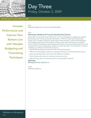 Day Three,
                                  Friday, October 2, 2009

Budgeting & Forcasting Masters 2009



                                  8:30
              Increase            Workshop Registration and Continental Breakfast

Performance and
                                  9:00
          Improve Your            Workshop: Model and Forecast Key Business Drivers
                                  Being able to forecast ﬁnancial information over time will help your organization identify
                                  previously unseen trends and predict ﬂuctuations. With the right tools, key business
          Bottom Line             drivers such as market conditions, performance measurements, customer demographics
                                  and marketing activities can be tracked to help uncover these trends and to recognize
          with Valuable           what to look for. Developing measurements and metrics for various business factors can be
                                  incorporated into your forecasting models for improving results. In this dynamic, hands-on
                                  workshop, you will gain information on how to:
    Budgeting and                   Identify the key business drivers that link to ﬁnancial measures
                                    Deﬁne and test linkages of drivers to measures of ﬁnancial and business performance
           Forecasting              Layer forecast elements and scenarios for effective modeling
                                    Track forecast submissions to improve accuracy over time
            Techniques              Align forecasts, plans and actual results in an actionable framework
                                  Mitch Max
                                  Managing Director, Decision Vu

                                  12:00
                                  Workshop Adjourns




 ASMIweb.com/Budgeting
 Page 6
 