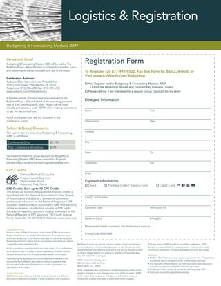Logistics & Registration

Budgeting & Forecasting Masters 2009


Venue and Hotel
Budgeting & Forecasting Masters 2009 will be held at The
                                                                                      Registration Form
Radisson Plaza – Warwick Hotel. A continental breakfast, lunch,
and refreshments will be provided each day of the event.                              To Register, call 877-992-9522, Fax this Form to: 866-234-0680 or
                                                                                      Visit www.ASMIweb.com/Budgeting
Conference Address:
Radisson Plaza-Warwick Hotel Philadelphia
1701 Locust Street; Philadelphia, PA 19103                                               Yes! Register me for Budgeting & Forecasting Masters 2009
Telephone: (215) 735-6000 Fax: (215) 789-6105                                                Add the Workshop: Model and Forecast Key Business Drivers
www.radisson.com/philadelphiapa                                                          Please call me. I am interested in a special Group Discount for my team

A limited number of rooms have been reserved at the
Radisson Plaza – Warwick Hotel at the prevailing per diem
                                                                                      Delegate Information
rate of $145 until August 28, 2009. Please call the hotel
directly and reference code “BFM” when making reservations
to get the discounted rate.                                                           Name                                                              Title

Hotel and travel costs are not included in the
conference tuition.                                                                   Organization                                                      Dept.

Tuition & Group Discounts
                                                                                      Address
The tuition rate for attending Budgeting & Forecasting
2009 is as follows:

 Conference Only                                 $1,799                               City

 Post Conference Workshop                        $199
                                                                                      State                                                             Zip
For more information on group discounts for Budgeting &
Forecasting Masters 2009 please contact Paul Rogers at
858-866-9386 or email him at Paul.Rogers@ASMIweb.com.                                 Telephone                                                         Fax

CPE Credits
                                                                                      Email
               Delivery Method: Group-live
               Program Level: Beginner
               Prerequisites: None                                                    Payment Information
               Advanced Prep: None                                                       Check                Purchase Order / Training Form                       Credit Card
CPE Credits: Earn up to 15 CPE Credits
The American Strategic Management Institute (ASMI) is
registered with the National Association of State Boards
                                                                                      Credit Card Number
of Accountancy (NASBA) as a sponsor of continuing
professional education on the National Registry of CPE
Sponsors. State boards of accountancy have ﬁnal authority
on the acceptance of individual courses or CPE credit.                                Expiration Date                                                   Veriﬁcation no.
Complaints regarding sponsors may be addressed to the
National Registry of CPE Sponsors, 150 Fourth Avenue
North, Nashville, TN 37219-2417. Website: www.nasba.org.                              Name on Card                                                      Billing Zip


                                                                                      Please make checks payable to: The Performance Institute
Cancellation Policy
For live events: ASMI will provide a full refund less $399 administration
                                                                                      Priority Code B280-WEB
fee for cancellations four weeks before the event. If cancellation occurs
within two weeks prior to conference start date, no refund will be issued.
Registrants who fail to attend and do not cancel prior to the event will be
charged the entire registration fee.                                          feel there is some way we can improve, please write your comments        If for any reason ASMI decides to cancel this conference, ASMI
                                                                              on the evaluation form provided upon your arrival. Should you feel       accepts no responsibility for covering airfare, hotel or other costs
All the cancellation requests need to be made online. Your conﬁrmation
                                                                              dissatisﬁed with your learning experience and wish to request a credit   incurred by registrants, including delegates, sponsors and guests.
email contains links to modify or cancel registrations. Please note that
                                                                              or refund, please submit it in writing no later than 10 business days
the cancellation is not ﬁnal until you receive a written conﬁrmation.                                                                                  Discounts
                                                                              after the end of the training to:
Payment must be secured prior to the conference. If payment is not                                                                                     • All ‘Early Bird’ Discounts must require payment at time of registration
                                                                              ASMI: Corporate Headquarters                                               and before the cut-off date in order to receive any discount.
received by the conference start date, a method of payment must
                                                                              805 15th Street NW, 3rd Floor                                            • Any discounts offered whether by ASMI (including team discounts)
be presented at the time of registration in order to guarantee your
                                                                              Washington, D.C. 20005                                                     must also require payment at the time of registration.
participation at the event.
                                                                              Note: As speakers are conﬁrmed six months before the event, some         • All discount offers cannot be combined with any other offer.
Quality Assurance                                                             speaker changes or topic changes may occur in the program. ASMI          • Discounts cannot be applied retroactively
ASMI strives to provide you with the most productive and effective            is not responsible for speaker changes, but will work to ensure a
educational experience possible. If after completing the course you           comparable speaker is located to participate in the program.
 