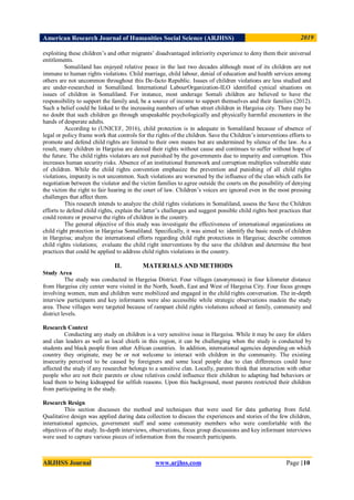 American Research Journal of Humanities Social Science (ARJHSS)R) 2019
ARJHSS Journal www.arjhss.com Page |10
exploiting these children‟s and other migrants‟ disadvantaged inferiority experience to deny them their universal
entitlements.
Somaliland has enjoyed relative peace in the last two decades although most of its children are not
immune to human rights violations. Child marriage, child labour, denial of education and health services among
others are not uncommon throughout this De-facto Republic. Issues of children violations are less studied and
are under-researched in Somaliland. International LabourOrganization-ILO identified cynical situations on
issues of children in Somaliland. For instance, most underage Somali children are believed to have the
responsibility to support the family and, be a source of income to support themselves and their families (2012).
Such a belief could be linked to the increasing numbers of urban street children in Hargeisa city. There may be
no doubt that such children go through unspeakable psychologically and physically harmful encounters in the
hands of desperate adults.
According to (UNICEF, 2016), child protection is in adequate in Somaliland because of absence of
legal or policy frame work that controls for the rights of the children. Save the Children‟s interventions efforts to
promote and defend child rights are limited to their own means but are undermined by silence of the law. As a
result, many children in Hargeisa are denied their rights without cause and continues to suffer without hope of
the future. The child rights violators are not punished by the governments due to impurity and corruption. This
increases human security risks. Absence of an institutional framework and corruption multiplies vulnerable state
of children. While the child rights convention emphasize the prevention and punishing of all child rights
violations, impunity is not uncommon. Such violations are worsened by the influence of the clan which calls for
negotiation between the violator and the victim families to agree outside the courts on the possibility of denying
the victim the right to fair hearing in the court of law. Children‟s voices are ignored even in the most pressing
challenges that affect them.
This research intends to analyze the child rights violations in Somaliland, assess the Save the Children
efforts to defend child rights, explain the latter‟s challenges and suggest possible child rights best practices that
could restore or preserve the rights of children in the country.
The general objective of this study was investigate the effectiveness of international organizations on
child right protection in Hargeisa Somaliland. Specifically, it was aimed to: identify the basic needs of children
in Hargeisa; analyze the international efforts regarding child right protections in Hargeisa; describe common
child rights violations; evaluate the child right interventions by the save the children and determine the best
practices that could be applied to address child rights violations in the country.
II. MATERIALS AND METHODS
Study Area
The study was conducted in Hargeisa District. Four villages (anonymous) in four kilometer distance
from Hargeisa city center were visited in the North, South, East and West of Hargeisa City. Four focus groups
involving women, men and children were mobilized and engaged in the child rights conversation. The in-depth
interview participants and key informants were also accessible while strategic observations madein the study
area. These villages were targeted because of rampant child rights violations echoed at family, community and
district levels.
Research Context
Conducting any study on children is a very sensitive issue in Hargeisa. While it may be easy for elders
and clan leaders as well as local chiefs in this region, it can be challenging when the study is conducted by
students and black people from other African countries. In addition, international agencies depending on which
country they originate, may be or not welcome to interact with children in the community. The existing
insecurity perceived to be caused by foreigners and some local people due to clan differences could have
affected the study if any researcher belongs to a sensitive clan. Locally, parents think that interaction with other
people who are not their parents or close relatives could influence their children to adapting bad behaviors or
lead them to being kidnapped for selfish reasons. Upon this background, most parents restricted their children
from participating in the study.
Research Resign
This section discusses the method and techniques that were used for data gathering from field.
Qualitative design was applied during data collection to discuss the experiences and stories of the few children,
international agencies, government staff and some community members who were comfortable with the
objectives of the study. In-depth interviews, observations, focus group discussions and key informant interviews
were used to capture various pieces of information from the research participants.
 