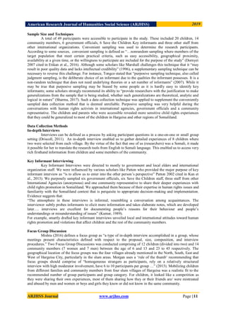 American Research Journal of Humanities Social Science (ARJHSS)R) 2019
ARJHSS Journal www.arjhss.com Page |11
Sample Size and Techniques
A total of 49 participants were accessible to participate in the study. These included 20 children, 14
community members, 6 government officials, 6 Save the Children Key informants and three other staff from
other international organizations. Convenient sampling was used to determine the research participants.
According to some sources, convenient sampling is defined as “…nonrandom sampling where members of the
target population that meet certain practical criteria, such as easy accessibility, geographical proximity,
availability at a given time, or the willingness to participate are included for the purpose of the study” (Dornyei
2007 cited in Etikan et al., 2016). Although some scholars like Marshall challenges this technique that it “may
result in poor quality data and lacks intellectual credibility” (1996), a supplementary sampling technique can be
necessary to reverse this challenge. For instance, Tongco stated that “purposive sampling technique, also called
judgment sampling, is the deliberate choice of an informant due to the qualities the informant possesses. It is a
non-random technique that does not need underlying theories or a set number of informants” (2007). While it
may be true that purposive sampling may be biased by some people as it is hardly easy to identify key
informants; some scholars strongly recommend its ability to “provide researchers with the justification to make
generalizations from the sample that is being studied, whether such generalizations are theoretical, analytic and
logical in nature” (Sharma, 2017). Such a data collection technique was applied to supplement the conveniently
sampled data collection method that is deemed unreliable. Purposive sampling was very helpful during the
conversations with human rights activists in international agencies, government officials and a community
representative. The children and parents who were accessible revealed more sensitive child rights experiences
that they could be generalized to most of the children in Hargeisa and other regions of Somaliland.
Data Collection Methods
In-depth Interviews
Interviews can be defined as a process by asking participant questions in a one-on-one or small group
setting (Driscoll, 2011). An in-depth interview enabled us to gather detailed experiences of 8 children where
two were selected from each village. By the virtue of the fact that one of us (researchers) was a Somali, it made
it possible for her to translate the research tools from English to Somali language. This enabled us to access very
rich firsthand information from children and some members of the community.
Key Informant Interviewing
Key Informant Interviews were directed to mostly to government and local elders and international
organization staff. We were influenced by various scholars like Patton who provided the major purpose of key
informant interview as “is to allow us to enter into the other person‟s perspective” Patton 2002 cited in Kun et
al., 2013). We purposely sampled six government officials, six Save the Children staff, three staff from other
International Agencies (anonymous) and one community representative to share their deeper experiences with
child rights promotion in Somaliland. We approached them because of their expertise in human rights issues and
familiarity with the Somaliland context that is perquisite to appropriate decision-making and implementation.
Evidence suggests that:
“The atmosphere in these interviews is informal, resembling a conversation among acquaintances. The
interviewer subtly probes informants to elicit more information and takes elaborate notes, which are developed
later…. interviews are excellent for documenting people‟s reasons for their behaviour and people‟s
understandings or misunderstanding of issues” (Kumar, 1989).
For example, smartly drafted key informant interviews unveiled local and international attitudes toward human
rights promotion and violations that affect children and the rest of the community members.
Focus Group Discussion
Mishra (2016) defines a focus group as “a type of in-depth interview accomplished in a group, whose
meetings present characteristics defined with respect to the proposal, size, composition, and interview
procedures.” Two Focus Group Discussions was conducted comprising of 12 children (divided into two) and 14
community members (7 women and 7 men) between the age of 6 and 13 and 23 to 45 respectively. The
geographical location of the focus groups was the four villages already mentioned in the North, South, East and
West of Hargeisa City, particularly in the slum areas. Morgan uses a „rule of the thumb‟ recommending that
focus groups should comprise of “homogeneous strangers as participants, rely on a relatively structured
interview with high moderator involvement, have 6 to 10 participants per group …” (2013). Mobilizing children
from different families and community members from four slum villages of Hargeisa was a realistic fit to the
recommended number of group participants and group category. For children, it looked like a competition as
they were sharing their own experiences, most of them sharing how they or their friends are/ were mistreated
and abused by men and women or boys and girls they knew or did not know in the same community.
 