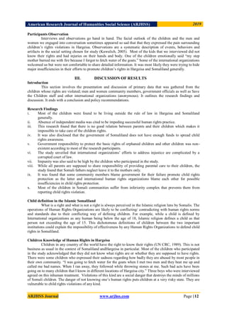 American Research Journal of Humanities Social Science (ARJHSS)R) 2019
ARJHSS Journal www.arjhss.com Page |12
Participants Observation
Interviews and observations go hand in hand. The facial outlook of the children and the men and
women we engaged into conversation sometimes appeared so sad that that they expressed the pain surrounding
children‟s rights violations in Hargeisa. Observations are a systematic description of events, behaviors and
artifacts in the social setting chosen for study (Kawulich, 2005). Most of the kids that we interviewed did not
know their rights and had injuries on their hands and body. One of the children emotionally said “my step
mother burned me with fire because I forgot to fetch water of the goats.” Some of the international organizations
welcomed us but were not comfortable to share detailed information. It was most likely they were trying to hide
major insufficiencies in their efforts to promote children‟s rights in Hargeisa and Somaliland generally.
III. DISCUSSION OF RESULTS
Introduction
This section involves the presentation and discussion of primary data that was gathered from the
children whose rights are violated; men and women community members, government officials as well as Save
the Children staff and other international organizations (anonymous). It outlines the research findings and
discussion. It ends with a conclusion and policy recommendations.
Research Findings
i. Most of the children were found to be living outside the rule of law in Hargeisa and Somaliland
generally.
ii. Absence of independent media was cited to be impeding successful human rights practice.
iii. This research found that there is no good relation between parents and their children which makes it
impossible to take care of the children rights.
iv. It was also disclosed that the government of Somaliland does not have enough funds to spread child
rights awareness.
v. Government responsibility to protect the basic rights of orphaned children and other children was non-
existent according to most of the research participants.
vi. The study unveiled that international organizations‟ efforts to address injustice are complicated by a
corrupted court of law.
vii. Impunity was also said to be high by the children who participated in the study.
viii. While all parents are supposed to share responsibility of providing parental care to their children, the
study found that Somali fathers neglect leave it to the mothers only.
ix. It was found that some community members blame government for their failure promote child rights
protection as the latter and international human rights organizations blame each other for possible
insufficiencies in child rights protection.
x. Most of the children in Somali communities suffer from inferiority complex that prevents them from
reporting child rights violation.
Child definition in the Islamic Somaliland
What is a right and what is not a right is always perceived in the Islamic religion lens by Somalis. The
operations of Human Rights Organizations are likely to be conflicting/ contradicting with human rights norms
and standards due to their conflicting way of defining children. For example, while a child is defined by
International organizations as any human being below the age of 18, Islamic religion defines a child as that
person not exceeding the age of 15. This dichotomous definitions of children between the two important
institutions could explain the impossibility of effectiveness by any Human Rights Organizations to defend child
rights in Somaliland.
Children Knowledge of Human Rights in Hargeisa
Children in any country of the world have the right to know their rights (UN CRC, 1989). This is not
business as usual in the context of Somaliland andHargeisa in particular. Most of the children who participated
in the study acknowledged that they did not know what rights are or whether they are supposed to have rights.
There were some children who expressed their sadness regarding how badly they are abused by most people in
their own community. “I was going to fetch water for the goats when I met two men and they beat me up and
called me bad names. When I ran away, they followed while throwing stones at me. Such bad acts have been
going on to many children that I know in different locations of Hargeisa city.” Three boys who were interviewed
agreed on this inhuman treatment. Violations of this kind are a social danger that destroys the minds of millions
of Somali children. The danger of not knowing one‟s human rights puts children at a very risky state. They are
vulnerable to child rights violations of any kind.
 