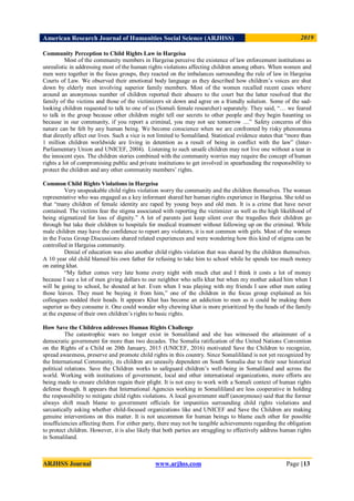 American Research Journal of Humanities Social Science (ARJHSS)R) 2019
ARJHSS Journal www.arjhss.com Page |13
Community Perception to Child Rights Law in Hargeisa
Most of the community members in Hargeisa perceive the existence of law enforcement institutions as
unrealistic in addressing most of the human rights violations affecting children among others. When women and
men were together in the focus groups, they reacted on the imbalances surrounding the rule of law in Hargeisa
Courts of Law. We observed their emotional body language as they described how children‟s voices are shut
down by elderly men involving superior family members. Most of the women recalled recent cases where
around an anonymous number of children reported their abusers to the court but the latter resolved that the
family of the victims and those of the victimizers sit down and agree on a friendly solution. Some of the sad-
looking children requested to talk to one of us (Somali female researcher) separately. They said, “… we feared
to talk in the group because other children might tell our secrets to other people and they begin haunting us
because in our community, if you report a criminal, you may not see tomorrow ....” Safety concerns of this
nature can be felt by any human being. We become conscience when we are confronted by risky phenomena
that directly affect our lives. Such a vice is not limited to Somaliland. Statistical evidence states that “more than
1 million children worldwide are living in detention as a result of being in conflict with the law” (Inter-
Parliamentary Union and UNICEF, 2004). Listening to such unsafe children may not live one without a tear in
the innocent eyes. The children stories combined with the community worries may require the concept of human
rights a lot of compromising public and private institutions to get involved in spearheading the responsibility to
protect the children and any other community members‟ rights.
Common Child Rights Violations in Hargeisa
Very unspeakable child rights violation worry the community and the children themselves. The woman
representative who was engaged as a key informant shared her human rights experience in Hargeisa. She told us
that “many children of female identity are raped by young boys and old men. It is a crime that have never
contained. The victims fear the stigma associated with reporting the victimizer as well as the high likelihood of
being stigmatized for loss of dignity.” A lot of parents just keep silent over the tragedies their children go
through but take their children to hospitals for medical treatment without following up on the criminal. While
male children may have the confidence to report any violators, it is not common with girls. Most of the women
in the Focus Group Discussions shared related experiences and were wondering how this kind of stigma can be
controlled in Hargeisa community.
Denial of education was also another child rights violation that was shared by the children themselves.
A 10 year old child blamed his own father for refusing to take him to school while he spends too much money
on eating khat.
“My father comes very late home every night with much chat and I think it costs a lot of money
because I see a lot of men giving dollars to our neighbor who sells khat but when my mother asked him when I
will be going to school, he shouted at her. Even when I was playing with my friends I saw other men eating
those leaves. They must be buying it from him,” one of the children in the focus group explained as his
colleagues nodded their heads. It appears Khat has become an addiction to men as it could be making them
superior as they consume it. One could wonder why chewing khat is more prioritized by the heads of the family
at the expense of their own children‟s rights to basic rights.
How Save the Children addresses Human Rights Challenge
The catastrophic wars no longer exist in Somaliland and she has witnessed the attainment of a
democratic government for more than two decades. The Somalia ratification of the United Nations Convention
on the Rights of a Child on 20th January, 2015 (UNICEF, 2016) motivated Save the Children to recognize,
spread awareness, preserve and promote child rights in this country. Since Somalililand is not yet recognized by
the International Community, its children are uneasily dependent on South Somalia due to their sour historical
political relations. Save the Children works to safeguard children‟s well-being in Somaliland and across the
world. Working with institutions of government, local and other international organizations, more efforts are
being made to ensure children regain their plight. It is not easy to work with a Somali context of human rights
defense though. It appears that International Agencies working in Somalililand are less cooperative in holding
the responsibility to mitigate child rights violations. A local government staff (anonymous) said that the former
always shift much blame to government officials for impunities surrounding child rights violations and
sarcastically asking whether child-focused organizations like and UNICEF and Save the Children are making
genuine interventions on this matter. It is not uncommon for human beings to blame each other for possible
insufficiencies affecting them. For either party, there may not be tangible achievements regarding the obligation
to protect children. However, it is also likely that both parties are struggling to effectively address human rights
in Somaliland.
 