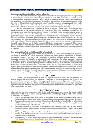 American Research Journal of Humanities Social Science (ARJHSS)R) 2019
ARJHSS Journal www.arjhss.com Page |14
Government and International Interventions in Hargeisa
A good number of international organizations were said to be playing a significant role in promoting
and advocating for the propagation of human rights. In particular, child rights were said to be a priority in most
of the international and regional discourse. UNICEF, UNHCR, Norwegian Refugee Council, Save the Children
are some of the international organizations actively involved in safeguarding the universal human right across
the Horn of Africa including; in Somaliland as was revealed by some men who participated in the study.
Although there have been local blame that these organizations may not be fully impacting the community with
human rights safety, their absence of the latter would ignite into multiple desperate criminality.
We met some of the UNICEF and UNHCR staff at Save the Children Head Office and they were
comfortable to join an informal conversation at their convenience. There was a shared view from both Save the
Children and their guests that the rights of most children are neglected without justice in Hargeisa. A staff at
Save the Children also stated that “child rights awareness would have been possible in Somaliland and
particularly Hargeisa if the national government was exposed the funding local or regional bodies.” The other
one also added that “Somaliland government restricts independent media houses that could be checking
National Media gaps in line with human rights practice. We are trying to implement the child rights frameworks
with huge difficulty.” Limited national budget has the power to limit various activities‟ implementation
alongside matters that may not be highly prioritized. Children‟s voices would be widespread if there was a
genuinely supportive media house that performs its journalism duties without state interference. It is hard to tell
whether the best practices affecting children are implemented by international agencies or the host government
in Hargeisa.
Corruption and its effects on Children’s rights in Somaliland
Most of the participants cited public service corruption as a major impediment to child protection.
According to (Khaire et al., 2017), “Corruption represents one of the greatest impediments to economic
development, security… and rule of law, and remains a significant grievance amongst Somalis.” Corrupt
tendencies undermine the principles of accountability and transparency. One of the community members
revealed that corruption is much institutionalized. Child rights observation and protection could be under threat
in Somaliland. Most of the women participants were worried of their long lived experience living with some
human rights violators who do not spend a night or two behind bars and going unpunished due to the power of
bribery. When these women were asked how they respond to such grave human rights challenges, most of them
said that their silence was/is more secure than going against powerful authorities of governments that are rarely
ready to defend their children. For any best practices to make sense in any children environment, a fight against
corruption must be part of the public and private sector action plans.
IV. CONCLUSION
Children rights are human rights. As such, they must be treated with dignity. The literature from the
existing secondly sources correlates with the primary experiences of the Hargeisa children and the rest of the
community. Policy documents unveil the existing gap regarding the promotion and protection of child safety in
Somaliland and around the world. While more efforts have been made to ensure children enjoy inalienable
rights that they were born with, the cries of the community and the children themselves seem to be ignored by
an actively corrupted rule of law.
V RECOMMENDATIONS
After such an interesting engagement with all the study participants, we propose that certain radical
interventions need to be made in order to safeguard the children‟s well-being in Hargeisa and the entire republic
of Somaliland. For instance,
a) Rule of law needs to depart from silence to independent action without interference of the clan or
influential families. Judges could be held accountable by the communities and the government they serve.
b) International community need to engage with religious and clan leaders in Somaliland to re-define who a
child should be in order to avoid conflicting child rights enforcement frameworks. However, this action
point might take longer to be achieved.
c) Spreading awareness of child rights to the children in the community. This could be done through
community outreach by international and local Non-governmental Organizations (NGOs) working as a
team.
d) Designing child rights subjects in all Somaliland school levels from primary to university and other
tertiary levels. Children in and outside schools must know their rights and be empowered report any
violators without fear or favour.
e) Encouraging Civil Society Organizations (CBOs) to engage in door-o-door community visits and interact
with children for the purposes of familiarizing them with universal human rights.
 