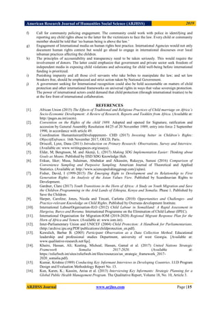 American Research Journal of Humanities Social Science (ARJHSS)R) 2019
ARJHSS Journal www.arjhss.com Page |15
f) Call for community policing engagement. The community could work with police in identifying and
reporting any child rights abuse to the latter for the victimizers to face the law. Every child or community
member should be told that „no human being is above the law.‟
g) Engagement of International media on human rights best practice. International Agencies would not only
document human rights context but would go ahead to engage in international discourses over local
inhuman practices affecting the children.
h) The principles of accountability and transparency need to be taken seriously. This would require the
involvement of donors. The latter could emphasize that government and private sector seek freedom of
independent media in exposing child violations and advocating for child well-being before international
funding is prioritized.
i) Punishing impunity and all those civil servants who take bribes to manipulate the law; and set law
breakers free, should be emphasized and strict action taken by National Government.
j) A government seeking for International recognition could also be held accountable on matters of child
protection and other international frameworks on universal rights in ways that value sovereign protection.
The power of international actors could demand that child protection (through international treaties) to be
at the fore front of international collaboration.
REFERENCES
[1]. African Union (2015) The Effects of Traditional and Religious Practices of Child marriage on Africa’s
Socio-Economic Development: A Review of Research, Reports and Tookkits from Africa. (Available at:
http://pages.au.int/cecm).
[2]. Convention on the Rights of the child 1989. Adopted and opened for Signature, ratification and
accession by General Assembly Resolution 44/25 of 20 November 1989; entry into force 2 September
1990, in accordance with article 49.
[3]. Coordination HumanitaireetDéveloppement- CHD (2017) Investing better in Children’s Rights:
ObjectifEnfrance. 16th November 2017, OECD, Paris.
[4]. Driscoll, Lynn, Dana (2011) Introduction on Primary Research: Observations, Survey and Interview.
(Available on: www.writingspaces.org/essays).
[5]. Elder, M; Bengtsson, M. and Akenji, L. (2017) Making SDG Implementation Easier: Thinking about
Goals as Means. Published by IISD SDG Knowledge Hub.
[6]. Etikan, Iiker; Musa, Sulaiman, Abubakar and Alkassim, Rukayya, Sunusi (2016) Comparison of
Convenience Sampling and Purposive Sampling. American Journal of Theoretical and Applied
Statistics. (Available at: http://www.sciencepulishinggroup.com/j/ajtas).
[7]. Fisher, David, I (1999-2015) The Emerging Right to Development and its Relationship to First
Generation Rights: An Analysis of the Asian Values View. Published by Scandinavian Rights to
Development.
[8]. Gardner, Clare (2017) Youth Transitions in the Horn of Africa: A Study on Youth Migration and Save
the Children Programming in the Arid Lands of Ethiopia, Kenya and Somalia. Phase 1. Published by
Save the Children.
[9]. Harper, Caroline; Jones, Nicola and Tincati, Carlotta (2010) Opportunities and Challenges- and
Practice-relevant Knowledge on Child Rights. Published by Overseas development Institute.
[10]. International LabourOrganisation-ILO (2012) Child Labour in Somaliland: A Rapid Assessment in
Hargeisa, Burco and Borama. International Programme on the Elimination of Child Labour (IPEC).
[11]. International Organisation for Migration-IOM (2018-2020) Regional Migrant Response Plan for the
Horn of Africa and Yemen. (Available at: www.iom.int).
[12]. Inter-Parliamentary Union and UNICEF (2004) Child Protection: A Handbook for Parliamentarians.
(http://archive.ipu.org/PDF/publications/childprotection_en.pdf).
[13]. Kawulich, Barbar B. (2005) Participant Observation as a Data Collection Method. Educational
leadership and professional studies Department, university of west Georgia. [Available at:
www.qualitative-research.net/fqs].
[14]. Khaire, Hassan, Ali; Keating, Micheal; Hassan, Gamal et al. (2017) United Nations Strategic
Framework Somalia 2017-2020. (Available at:
https://reliefweb.int/sites/reliefweb.int/files/resources/un_strategic_framework_2017-
2020_somalia.pdf).
[15]. Kumar, Krishna (1989) Conducting Key Informant Interviews in Developing Countries. I.I.D Program
Design and Evaluation Methodology Report No. 13.
[16]. Kun, Karen, K.; Kassim, Anisa et al. (2013) Interviewing Key Informants: Strategic Planning for a
Global Public Health Management Program. The Qualitative Report, Volume 18, No. 10, Article 3.
 
