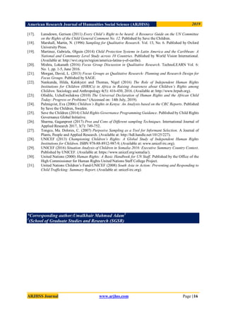 American Research Journal of Humanities Social Science (ARJHSS)R) 2019
ARJHSS Journal www.arjhss.com Page |16
[17]. Lansdown, Gerison (2011) Every Child’s Right to be heard: A Resource Guide on the UN Committee
on the Rights of the Child General Comment No. 12. Published by Save the Children.
[18]. Marshall, Martin, N. (1996) Sampling for Qualitative Research. Vol. 13, No. 6. Published by Oxford
University Press.
[19]. Martinez, Gabriela, Olguin (2014) Child Protection Systems in Latin America and the Caribbean: A
National and Community Level Study across 10 Countries. Published by World Vision International.
(Available at: http://wvi.org/es/region/america-latina-y-el-caribe).
[20]. Mishra, Lokanath (2016) Focus Group Discussion in Qualitative Research. TechnoLEARN Vol. 6:
No. 1, pp. 1-5, June 2016.
[21]. Morgan, David, L. (2013) Focus Groups as Qualitative Research: Planning and Research Design for
Focus Groups. Published by SAGE.
[22]. Nankunda, Hilda, Kalekyezi and Thomas, Nigel (2016) The Role of Independent Human Rights
Institutions for Children (IHRICs) in Africa in Raising Awareness about Children’s Rights among
Children. Sociology and Anthropology 4(5): 416-430, 2016. (Available at: http://www.hrpub.org).
[23]. Ofodile, UcheEwelukwa (2010) The Universal Declaration of Human Rights and the African Child
Today: Progress or Problems? (Accessed on: 14th July, 2019).
[24]. Palmiqvist, Eva (2006) Children’s Rights in Kenya: An Analysis based on the CRC Reports. Published
by Save the Children, Sweden.
[25]. Save the Children (2014) Child Rights Governance Programming Guidance. Published by Child Rights
Governance Global Initiative.
[26]. Sharma, Gaganpreet (2017) Pros and Cons of Different sampling Techniques. International Journal of
Applied Research 2017, 3(7): 749-752.
[27]. Tongco, Ma. Dolores, C. (2007) Purposive Sampling as a Tool for Informant Selection. A Journal of
Plants, People and Applied Research. (Available at: http://hdl.handle.net/10125/227).
[28]. UNICEF (2013) Championing Children’s Rights: A Global Study of Independent Human Rights
Institutions for Children. ISBN 978-88-8912-987-9, (Available at: www.unicef-irc.org).
[29]. UNICEF (2016) Situation Analysis of Children in Somalia 2016: Executive Summary Country Context.
Published by UNICEF. (Available at: https://www.unicef.org/somalia/).
[30]. United Nations (2000) Human Rights: A Basic Handbook for UN Staff. Published by the Office of the
High Commissioner for Human Rights United Nations Staff College Project.
[31]. United Nations Children‟s Fund-UNICEF (2008) South Asia in Action: Preventing and Responding to
Child Trafficking: Summary Report. (Available at: unicef-irc.org).
*Corresponding author:Umalkhair Mahmud Adam1
1
(School of Graduate Studies and Research (SGSR)
 