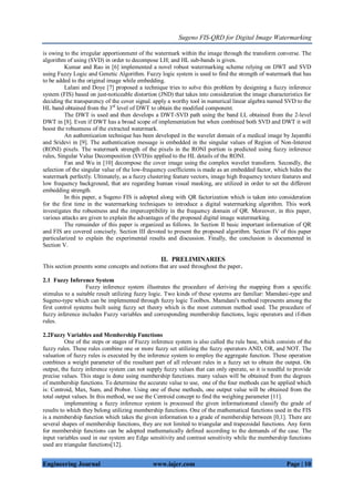 Sugeno FIS-QRD for Digital Image Watermarking
Engineering Journal www.iajer.com Page | 10
is owing to the irregular apportionment of the watermark within the image through the transform converse. The
algorithm of using (SVD) in order to decompose LH; and HL sub-bands is given.
Kumar and Rao in [6] implemented a novel robust watermarking scheme relying on DWT and SVD
using Fuzzy Logic and Genetic Algorithm. Fuzzy logic system is used to find the strength of watermark that has
to be added to the original image while embedding.
Lalani and Doye [7] proposed a technique tries to solve this problem by designing a fuzzy inference
system (FIS) based on just-noticeable distortion (JND) that takes into consideration the image characteristics for
deciding the transparency of the cover signal. apply a worthy tool in numerical linear algebra named SVD to the
HL band obtained from the 3rd
level of DWT to obtain the modified component.
The DWT is used and then develops a DWT-SVD path using the band LL obtained from the 2-level
DWT in [8]. Even if DWT has a broad scope of implementation but when combined both SVD and DWT it will
boost the robustness of the extracted watermark.
An authentication technique has been developed in the wavelet domain of a medical image by Jayanthi
and Sridevi in [9]. The authentication message is embedded in the singular values of Region of Non-Interest
(RONI) pixels. The watermark strength of the pixels in the RONI portion is predicted using fuzzy inference
rules, Singular Value Decomposition (SVD)is applied to the HL details of the RONI.
Fan and Wu in [10] decompose the cover image using the complex wavelet transform. Secondly, the
selection of the singular value of the low-frequency coefficients is made as an embedded factor, which hides the
watermark perfectly. Ultimately, as a fuzzy clustering feature vectors, image high frequency texture features and
low frequency background, that are regarding human visual masking, are utilized in order to set the different
embedding strength.
In this paper, a Sugeno FIS is adopted along with QR factorization which is taken into consideration
for the first time in the watermarking techniques to introduce a digital watermarking algorithm. This work
investigates the robustness and the imperceptibility in the frequency domain of QR. Moreover, in this paper,
various attacks are given to explain the advantages of the proposed digital image watermarking.
The remainder of this paper is organized as follows. In Section II basic important information of QR
and FIS are covered concisely. Section III devoted to present the proposed algorithm. Section IV of this paper
particularized to explain the experimental results and discussion. Finally, the conclusion is documented in
Section V.
II. PRELIMINARIES
This section presents some concepts and notions that are used throughout the paper.
2.1 Fuzzy Inference System
Fuzzy inference system illustrates the procedure of deriving the mapping from a specific
stimulus to a suitable result utilizing fuzzy logic. Two kinds of these systems are familiar: Mamdani-type and
Sugeno-type which can be implemented through fuzzy logic Toolbox. Mamdani's method represents among the
first control systems built using fuzzy set theory which is the most common method used. The procedure of
fuzzy inference includes Fuzzy variables and corresponding membership functions, logic operators and if-then
rules.
2.2Fuzzy Variables and Membership Functions
One of the steps or stages of Fuzzy inference system is also called the rule base, which consists of the
fuzzy rules. These rules combine one or more fuzzy set utilizing the fuzzy operators AND, OR, and NOT. The
valuation of fuzzy rules is executed by the inference system to employ the aggregate function. These operation
combines a weight parameter of the resultant part of all relevant rules in a fuzzy set to obtain the output. On
output, the fuzzy inference system can not supply fuzzy values that can only operate, so it is needful to provide
precise values. This stage is done using membership functions. many values will be obtained from the degrees
of membership functions. To determine the accurate value to use, one of the four methods can be applied which
is: Centroid, Max, Sum, and Probor. Using one of these methods, one output value will be obtained from the
total output values. In this method, we use the Centroid concept to find the weighing parameter [11].
implementing a fuzzy inference system is processed the given informationand classify the grade of
results to which they belong utilizing membership functions. One of the mathematical functions used in the FIS
is a membership function which takes the given information to a grade of membership between [0,1]. There are
several shapes of membership functions, they are not limited to triangular and trapezoidal functions. Any form
for membership functions can be adopted mathematically defined according to the demands of the case. The
input variables used in our system are Edge sensitivity and contrast sensitivity while the membership functions
used are triangular functions[12].
 
