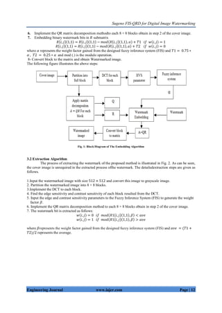 Sugeno FIS-QRD for Digital Image Watermarking
Engineering Journal www.iajer.com Page | 12
6. Implement the QR matrix decomposition methodto each 8 × 8 blocks obtain in step 2 of the cover image.
7. Embedding binary watermark bits in 𝑅 submatrix
𝑅 𝑖, 𝑗 1,1 = 𝑅 𝑖, 𝑗 1,1 − 𝑚𝑜𝑑 𝑅 𝑖, 𝑗 1,1 , 𝛼 + 𝑇1 𝑖𝑓 𝑤 𝑖, 𝑗 = 1
𝑅 𝑖, 𝑗 1,1 = 𝑅 𝑖, 𝑗 1,1 − 𝑚𝑜𝑑 𝑅 𝑖, 𝑗 1,1 , 𝛼 + 𝑇2 𝑖𝑓 𝑤 𝑖, 𝑗 = 0
where 𝛼 represents the weight factor gained from the designed fuzzy inference system (FIS) and 𝑇1 = 0.75 ∗
𝛼 , 𝑇2 = 0.25 ∗ 𝛼 and mod (.) is the modulo operation.
8- Convert block to the matrix and obtain Watermarked image.
The following figure illustrates the above steps:
Fig. 1: Block Diagram of The Embedding Algorithm
3.2 Extraction Algorithm
The process of extracting the watermark of the proposed method is illustrated in Fig. 2. As can be seen,
the cover image is unrequired in the extracted process ofthe watermark. The detailedextraction steps are given as
follows.
1.Input the watermarked image with size 512 × 512 and convert this image to grayscale image.
2. Partition the watermarked image into 8 × 8 blocks.
3.Implement the DCT to each block.
4. Find the edge sensitivity and contrast sensitivity of each block resulted from the DCT.
5. Input the edge and contrast sensitivity parameters to the Fuzzy Inference System (FIS) to generate the weight
factor 𝛽.
6. Implement the QR matrix decomposition method to each 8 × 8 blocks obtain in step 2 of the cover image.
7. The watermark bit is extracted as follows:
𝑤 𝑖, 𝑗 = 0 𝑖𝑓 𝑚𝑜𝑑 𝑅1 𝑖, 𝑗 1,1 , 𝛽 < 𝑎𝑣𝑒
𝑤 𝑖, 𝑗 = 1 𝑖𝑓 𝑚𝑜𝑑 𝑅1 𝑖, 𝑗 1,1 , 𝛽 > 𝑎𝑣𝑒
where 𝛽represents the weight factor gained from the designed fuzzy inference system (FIS) and 𝑎𝑣𝑒 = (𝑇1 +
𝑇2)/2 represents the average.
 